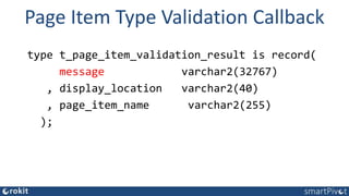 Page Item Type Validation Callback
type t_page_item_validation_result is record(
message varchar2(32767)
, display_location varchar2(40)
, page_item_name varchar2(255)
);
 