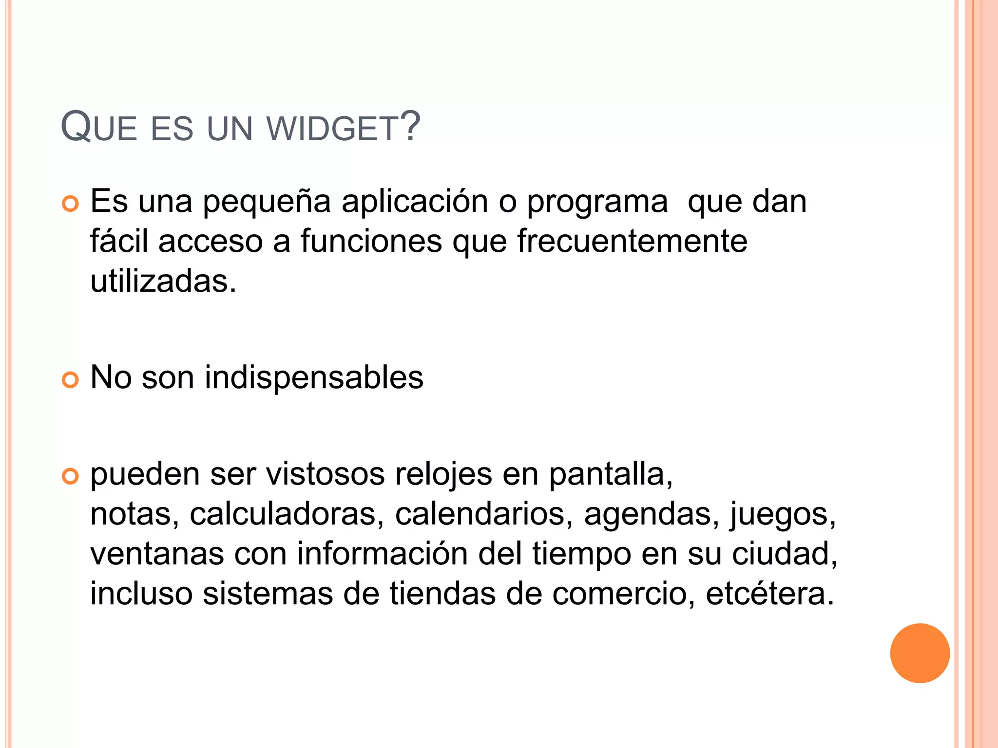 QUE ES UN WIDGET?
 Es una pequeña aplicación o programa que dan
fácil acceso a funciones que frecuentemente
utilizadas.
 No son indispensables
 pueden ser vistosos relojes en pantalla,
notas, calculadoras, calendarios, agendas, juegos,
ventanas con información del tiempo en su ciudad,
incluso sistemas de tiendas de comercio, etcétera.
 