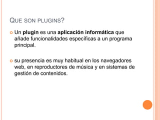 QUE SON PLUGINS?
 Un plugin es una aplicación informática que
añade funcionalidades específicas a un programa
principal.
 su presencia es muy habitual en los navegadores
web, en reproductores de música y en sistemas de
gestión de contenidos.
 