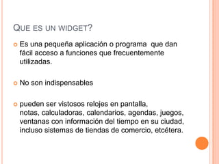 QUE ES UN WIDGET?
 Es una pequeña aplicación o programa que dan
fácil acceso a funciones que frecuentemente
utilizadas.
 No son indispensables
 pueden ser vistosos relojes en pantalla,
notas, calculadoras, calendarios, agendas, juegos,
ventanas con información del tiempo en su ciudad,
incluso sistemas de tiendas de comercio, etcétera.
 