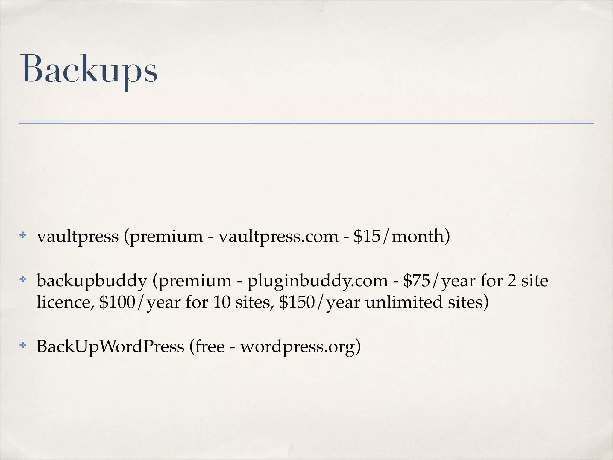 Backups



✤   vaultpress (premium - vaultpress.com - $15/month)

✤   backupbuddy (premium - pluginbuddy.com - $75/year for 2 site
    licence, $100/year for 10 sites, $150/year unlimited sites)

✤   BackUpWordPress (free - wordpress.org)
 