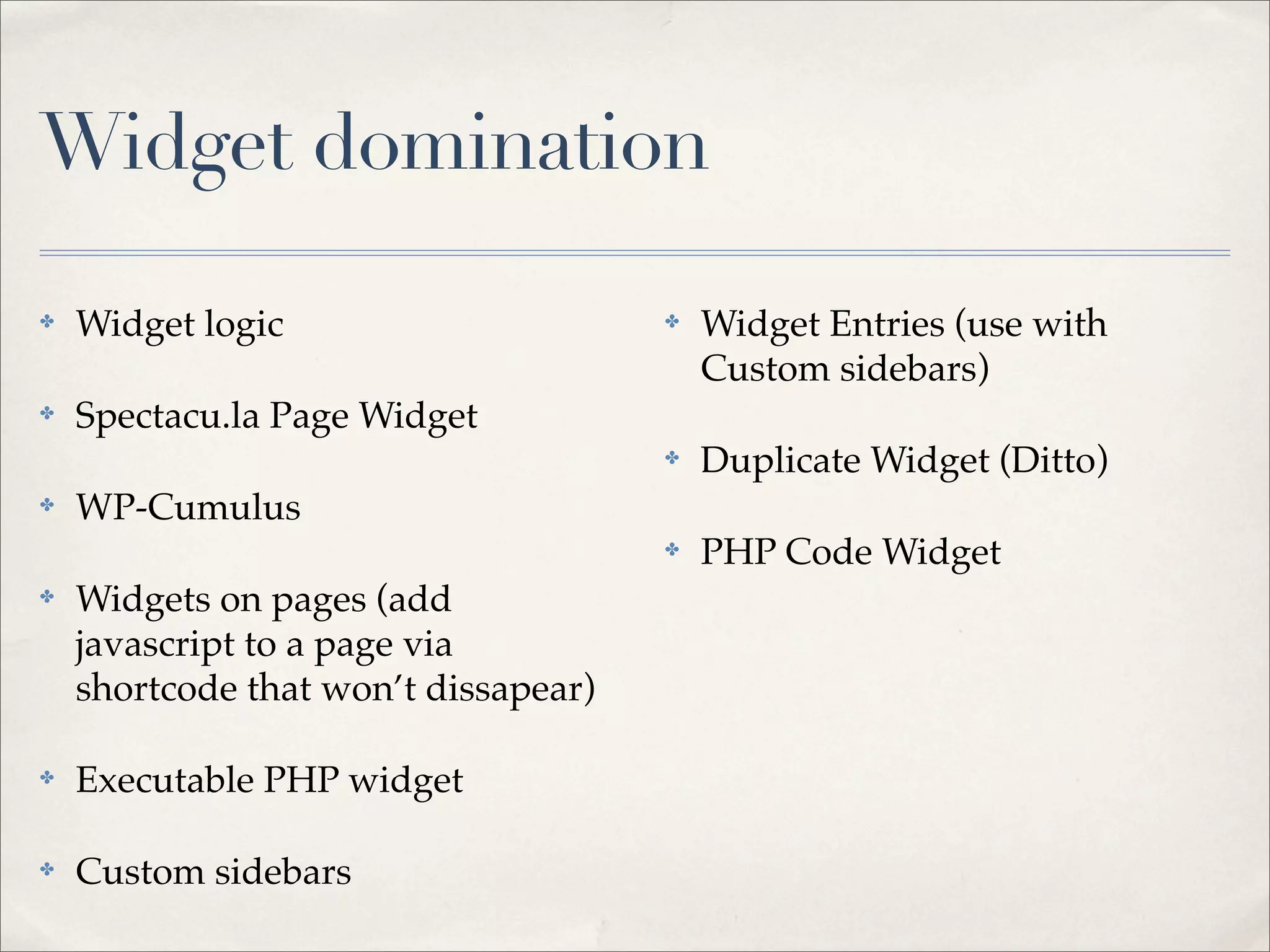 Widget domination

✤   Widget logic                      ✤   Widget Entries (use with
                                          Custom sidebars)
✤   Spectacu.la Page Widget
                                      ✤   Duplicate Widget (Ditto)
✤   WP-Cumulus
                                      ✤   PHP Code Widget
✤   Widgets on pages (add
    javascript to a page via
    shortcode that won’t dissapear)

✤   Executable PHP widget

✤   Custom sidebars
 