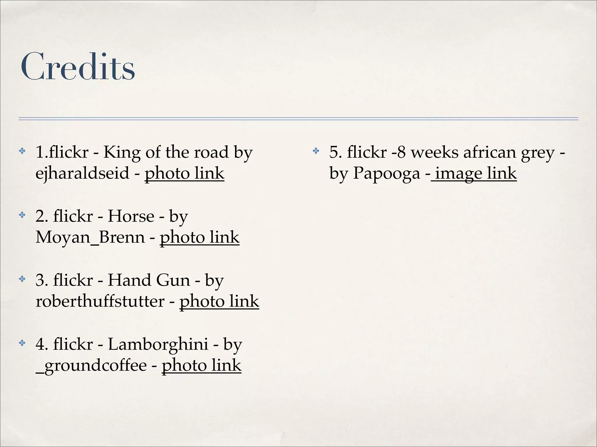 Credits

✤   1.ﬂickr - King of the road by    ✤   5. ﬂickr -8 weeks african grey -
    ejharaldseid - photo link            by Papooga - image link

✤   2. ﬂickr - Horse - by
    Moyan_Brenn - photo link

✤   3. ﬂickr - Hand Gun - by
    roberthuffstutter - photo link

✤   4. ﬂickr - Lamborghini - by
    _groundcoffee - photo link
 