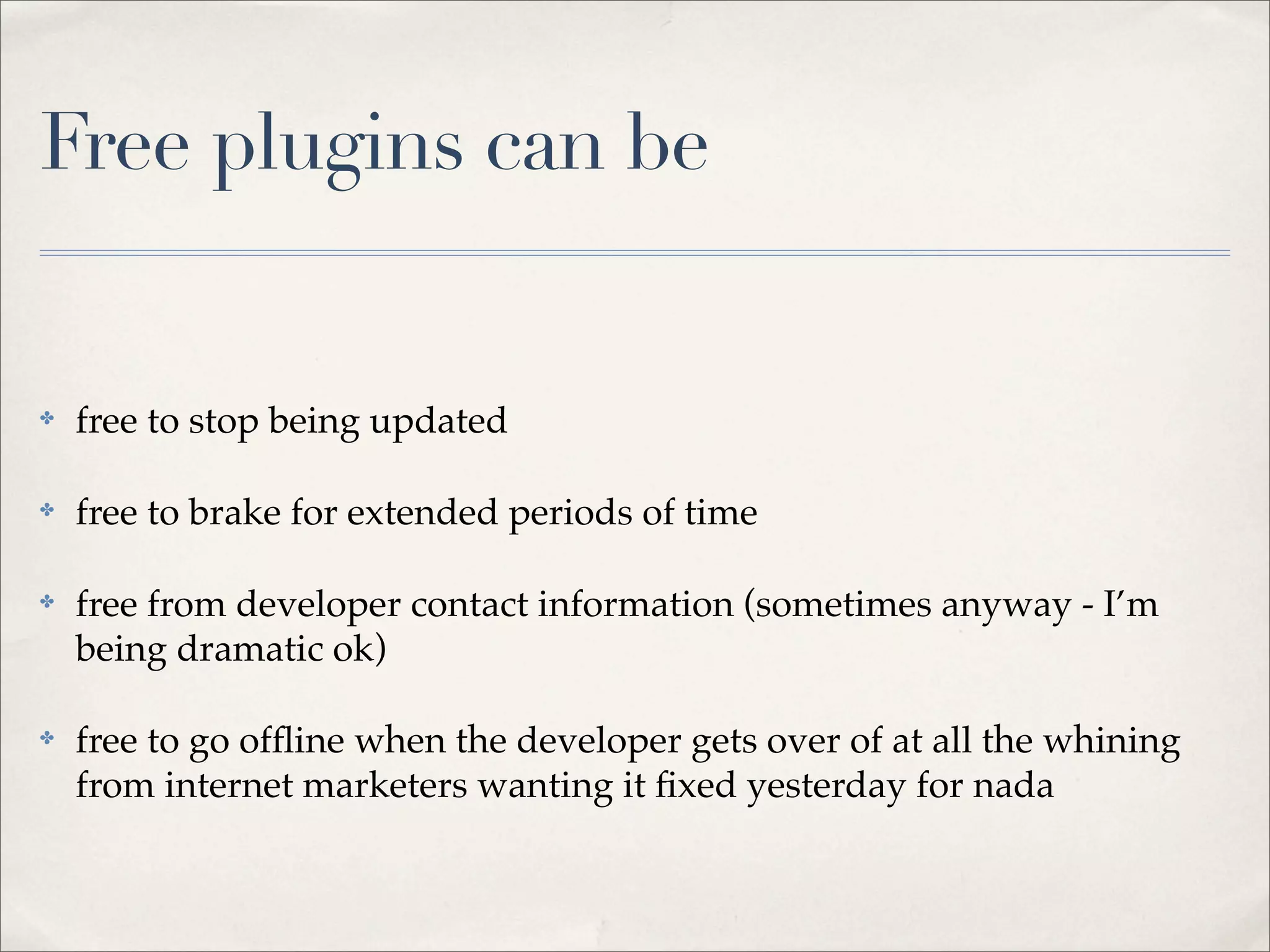 Free plugins can be


✤   free to stop being updated

✤   free to brake for extended periods of time

✤   free from developer contact information (sometimes anyway - I’m
    being dramatic ok)

✤   free to go ofﬂine when the developer gets over of at all the whining
    from internet marketers wanting it ﬁxed yesterday for nada
 