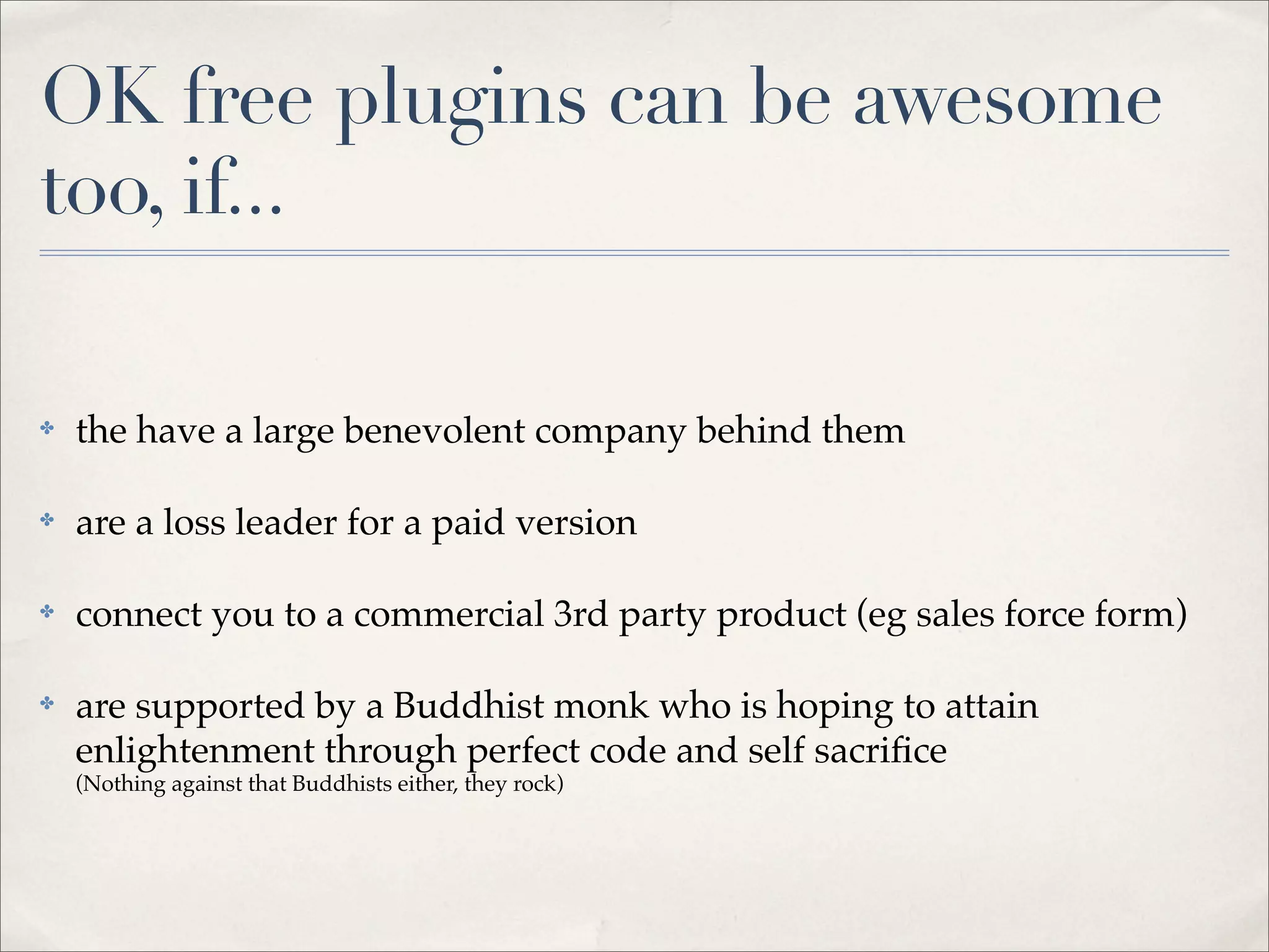 OK free plugins can be awesome
too, if...

✤   the have a large benevolent company behind them

✤   are a loss leader for a paid version

✤   connect you to a commercial 3rd party product (eg sales force form)

✤   are supported by a Buddhist monk who is hoping to attain
    enlightenment through perfect code and self sacriﬁce
    (Nothing against that Buddhists either, they rock)
 