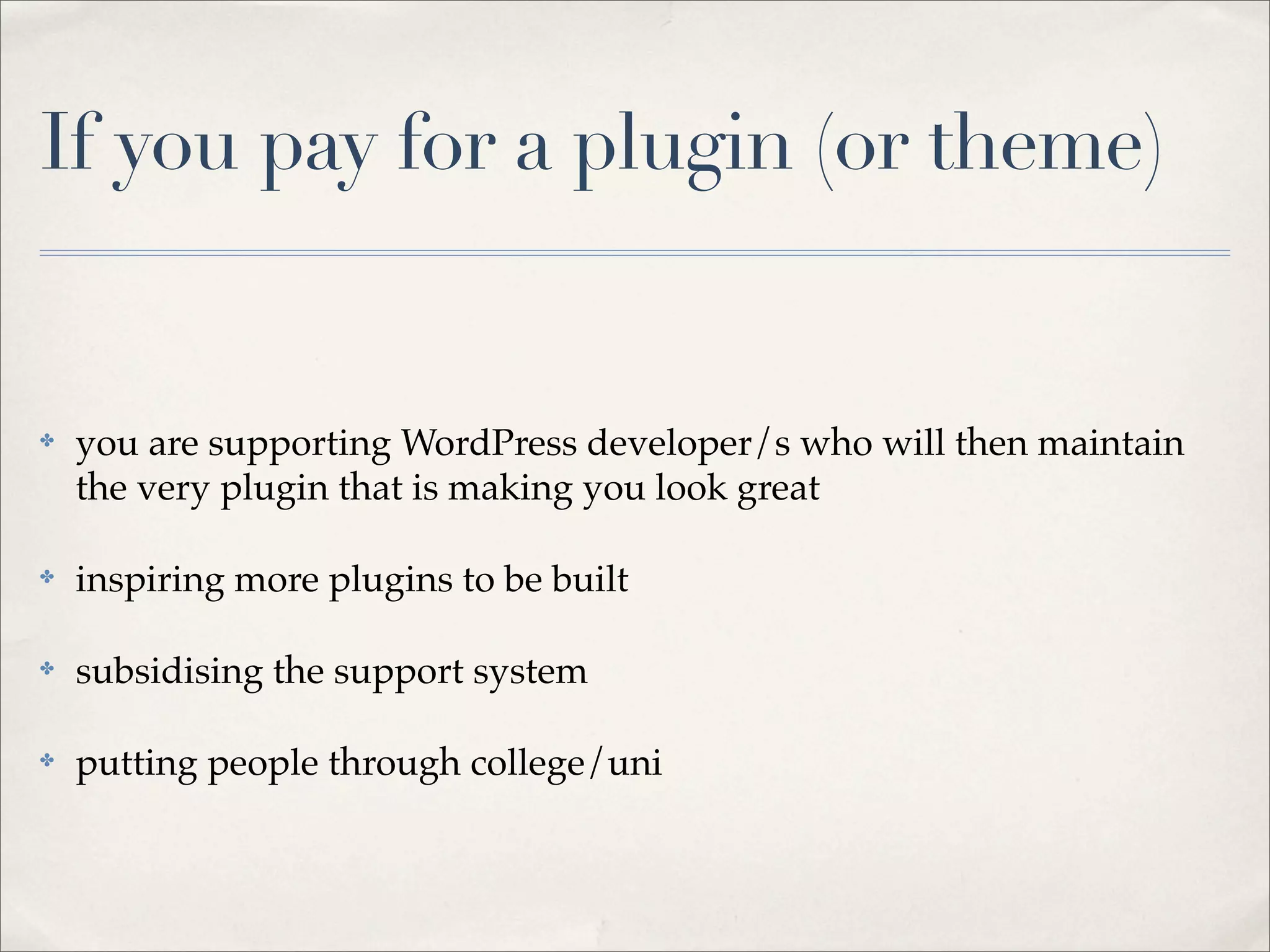 If you pay for a plugin (or theme)


✤   you are supporting WordPress developer/s who will then maintain
    the very plugin that is making you look great

✤   inspiring more plugins to be built

✤   subsidising the support system

✤   putting people through college/uni
 