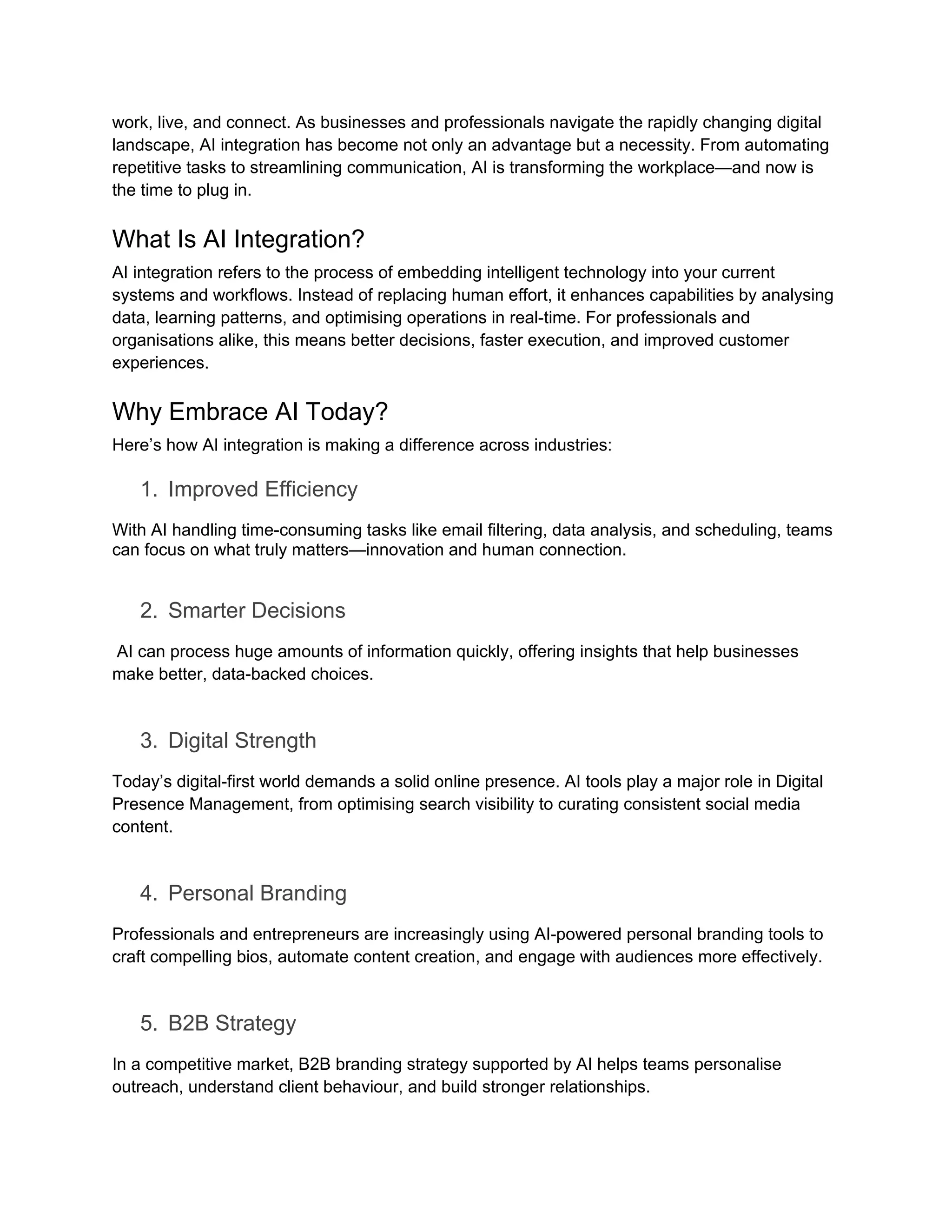 work, live, and connect. As businesses and professionals navigate the rapidly changing digital
landscape, AI integration has become not only an advantage but a necessity. From automating
repetitive tasks to streamlining communication, AI is transforming the workplace—and now is
the time to plug in.
What Is AI Integration?
AI integration refers to the process of embedding intelligent technology into your current
systems and workflows. Instead of replacing human effort, it enhances capabilities by analysing
data, learning patterns, and optimising operations in real-time. For professionals and
organisations alike, this means better decisions, faster execution, and improved customer
experiences.
Why Embrace AI Today?
Here’s how AI integration is making a difference across industries:
1. Improved Efficiency
With AI handling time-consuming tasks like email filtering, data analysis, and scheduling, teams
can focus on what truly matters—innovation and human connection.
2. Smarter Decisions
AI can process huge amounts of information quickly, offering insights that help businesses
make better, data-backed choices.
3. Digital Strength
Today’s digital-first world demands a solid online presence. AI tools play a major role in Digital
Presence Management, from optimising search visibility to curating consistent social media
content.
4. Personal Branding
Professionals and entrepreneurs are increasingly using AI-powered personal branding tools to
craft compelling bios, automate content creation, and engage with audiences more effectively.
5. B2B Strategy
In a competitive market, B2B branding strategy supported by AI helps teams personalise
outreach, understand client behaviour, and build stronger relationships.
 
