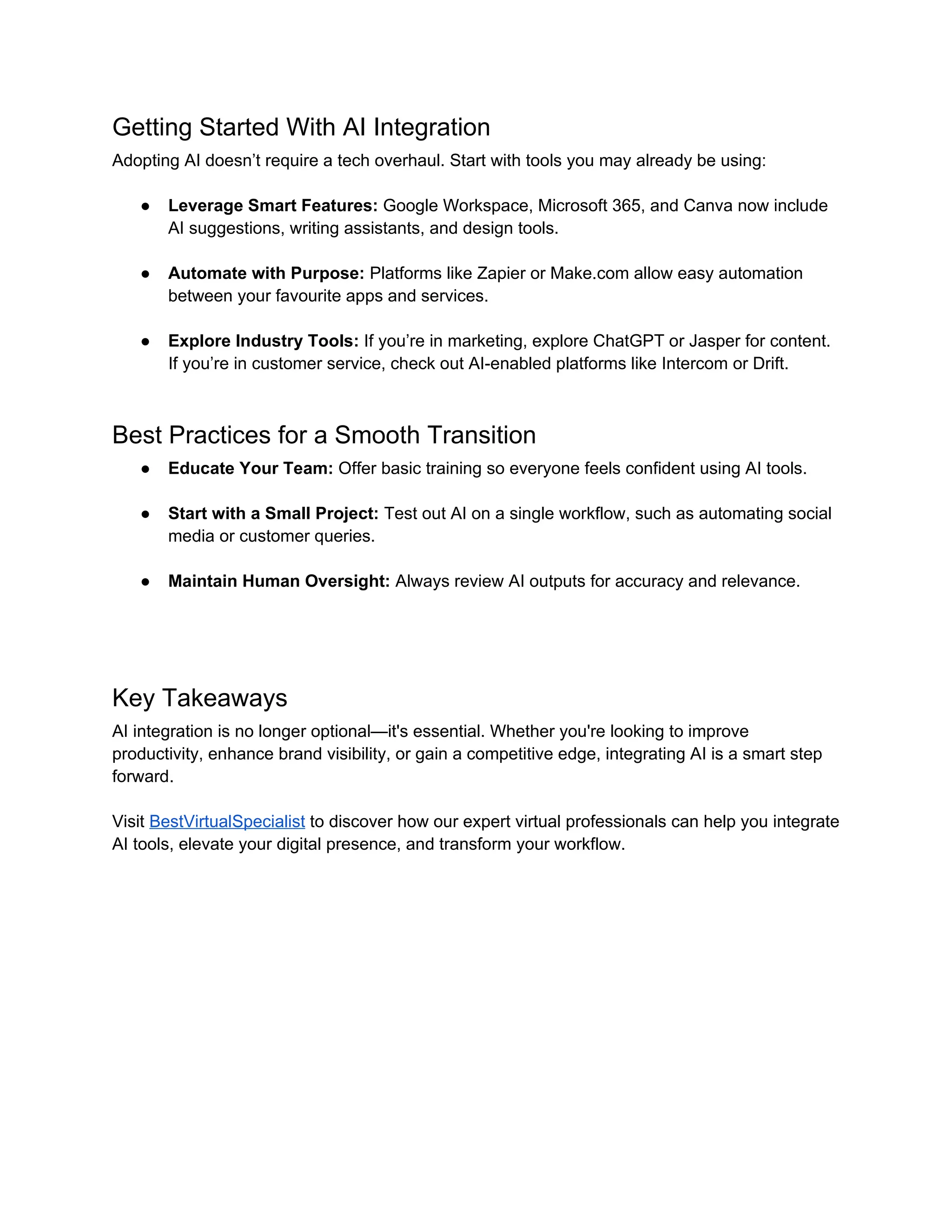 Getting Started With AI Integration
Adopting AI doesn’t require a tech overhaul. Start with tools you may already be using:
● Leverage Smart Features: Google Workspace, Microsoft 365, and Canva now include
AI suggestions, writing assistants, and design tools.
● Automate with Purpose: Platforms like Zapier or Make.com allow easy automation
between your favourite apps and services.
● Explore Industry Tools: If you’re in marketing, explore ChatGPT or Jasper for content.
If you’re in customer service, check out AI-enabled platforms like Intercom or Drift.
Best Practices for a Smooth Transition
● Educate Your Team: Offer basic training so everyone feels confident using AI tools.
● Start with a Small Project: Test out AI on a single workflow, such as automating social
media or customer queries.
● Maintain Human Oversight: Always review AI outputs for accuracy and relevance.
Key Takeaways
AI integration is no longer optional—it's essential. Whether you're looking to improve
productivity, enhance brand visibility, or gain a competitive edge, integrating AI is a smart step
forward.
Visit BestVirtualSpecialist to discover how our expert virtual professionals can help you integrate
AI tools, elevate your digital presence, and transform your workflow.
 