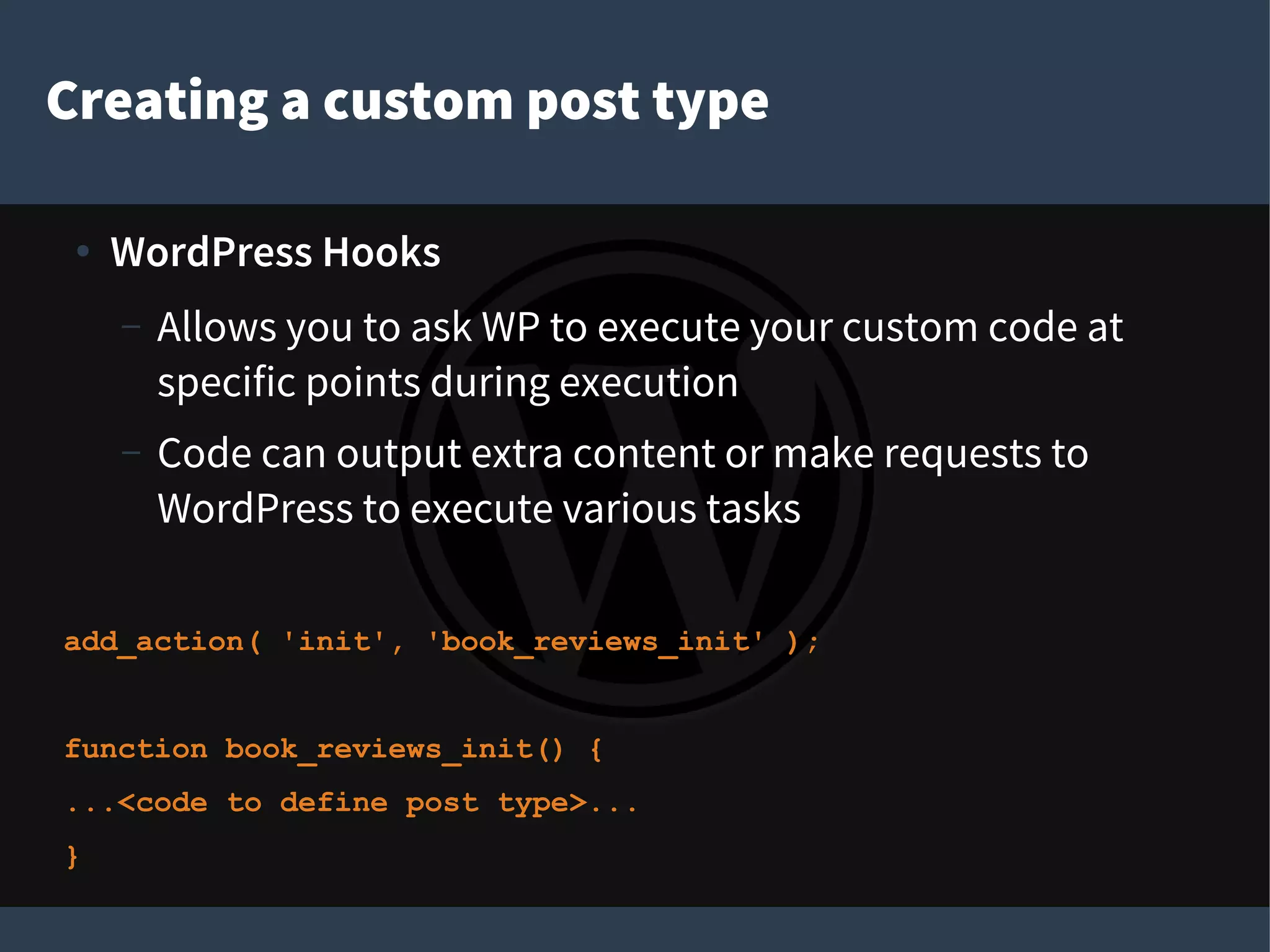 Creating a custom post type
●
WordPress Hooks
– Allows you to ask WP to execute your custom code at
specific points during execution
– Code can output extra content or make requests to
WordPress to execute various tasks
add_action( 'init', 'book_reviews_init' );
function book_reviews_init() {
...<code to define post type>...
}
 