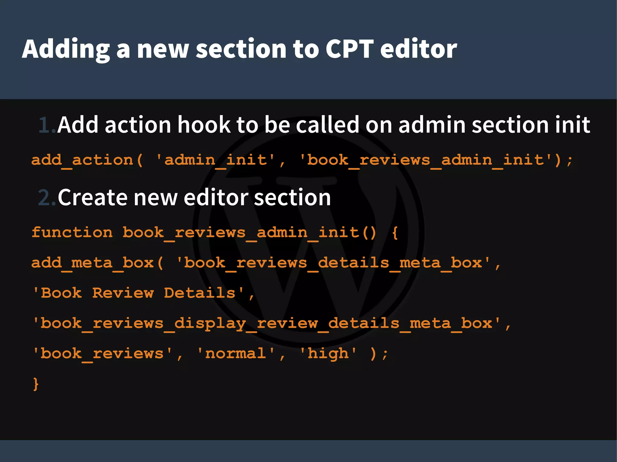 Adding a new section to CPT editor
1.Add action hook to be called on admin section init
add_action( 'admin_init', 'book_reviews_admin_init');
2.Create new editor section
function book_reviews_admin_init() {
add_meta_box( 'book_reviews_details_meta_box',
'Book Review Details',
'book_reviews_display_review_details_meta_box',
'book_reviews', 'normal', 'high' );
}
 