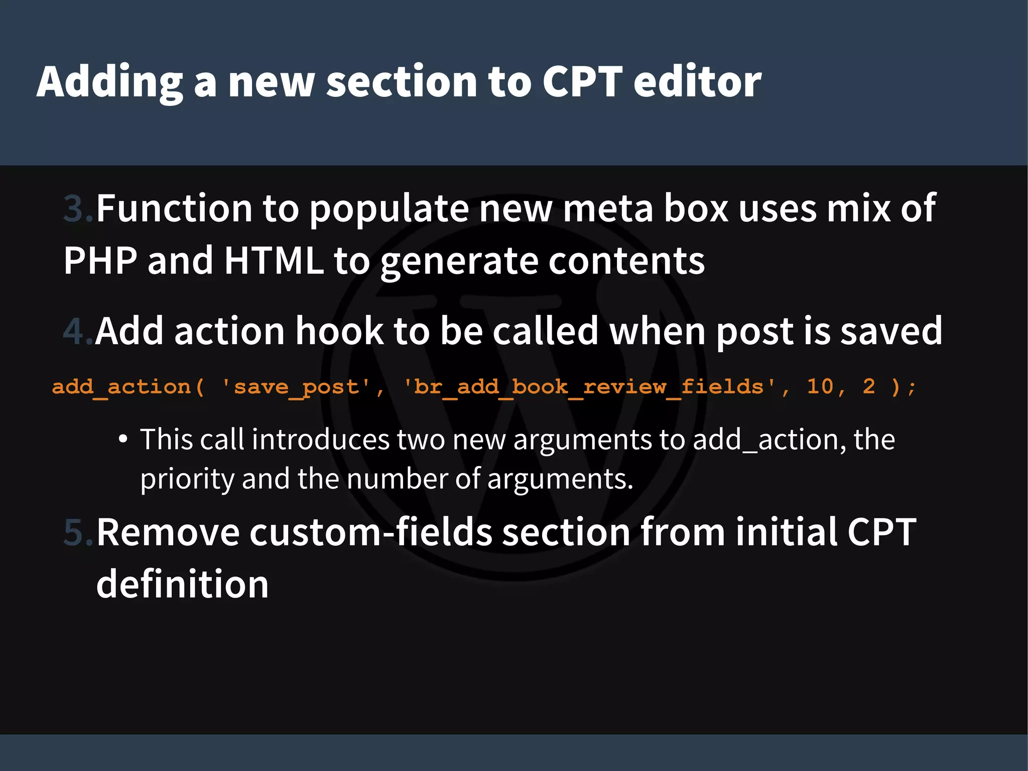 Adding a new section to CPT editor
3.Function to populate new meta box uses mix of
PHP and HTML to generate contents
4.Add action hook to be called when post is saved
add_action( 'save_post', 'br_add_book_review_fields', 10, 2 );
● This call introduces two new arguments to add_action, the
priority and the number of arguments.
5.Remove custom-fields section from initial CPT
definition
 