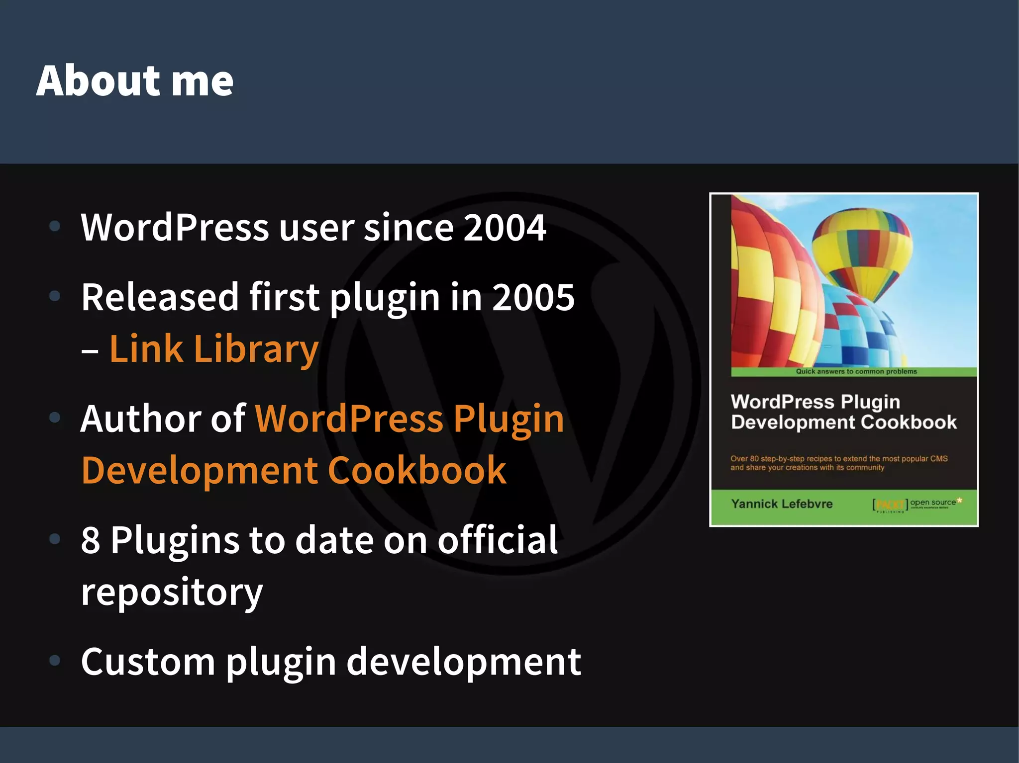 About me
● WordPress user since 2004
● Released first plugin in 2005
– Link Library
● Author of WordPress Plugin
Development Cookbook
● 8 Plugins to date on official
repository
● Custom plugin development
 
