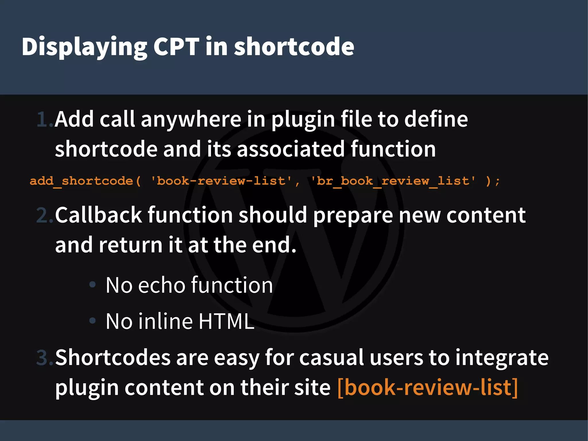 Displaying CPT in shortcode
1.Add call anywhere in plugin file to define
shortcode and its associated function
add_shortcode( 'book-review-list', 'br_book_review_list' );
2.Callback function should prepare new content
and return it at the end.
● No echo function
● No inline HTML
3.Shortcodes are easy for casual users to integrate
plugin content on their site [book-review-list]
 