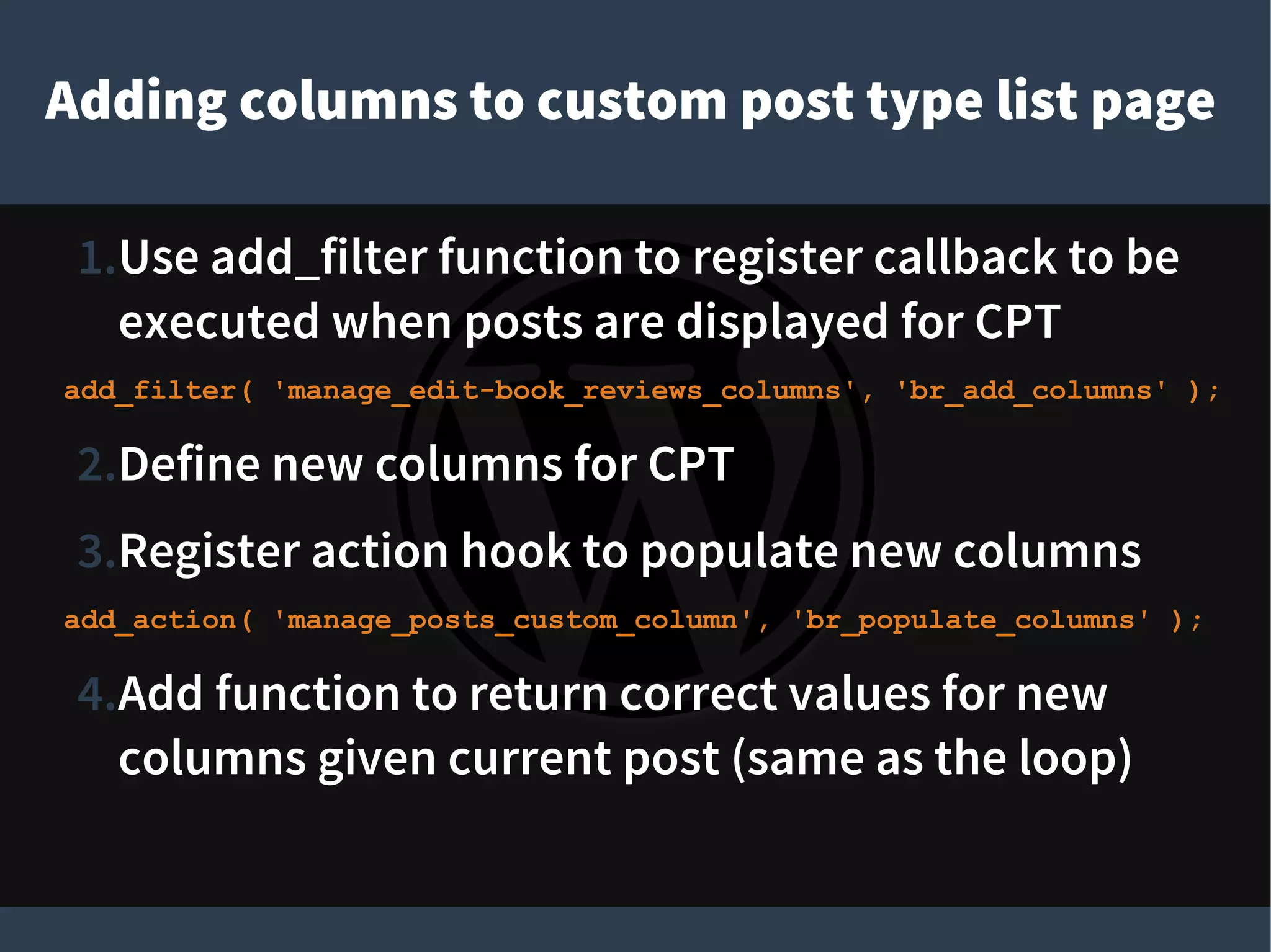 Adding columns to custom post type list page
1.Use add_filter function to register callback to be
executed when posts are displayed for CPT
add_filter( 'manage_edit-book_reviews_columns', 'br_add_columns' );
2.Define new columns for CPT
3.Register action hook to populate new columns
add_action( 'manage_posts_custom_column', 'br_populate_columns' );
4.Add function to return correct values for new
columns given current post (same as the loop)
 