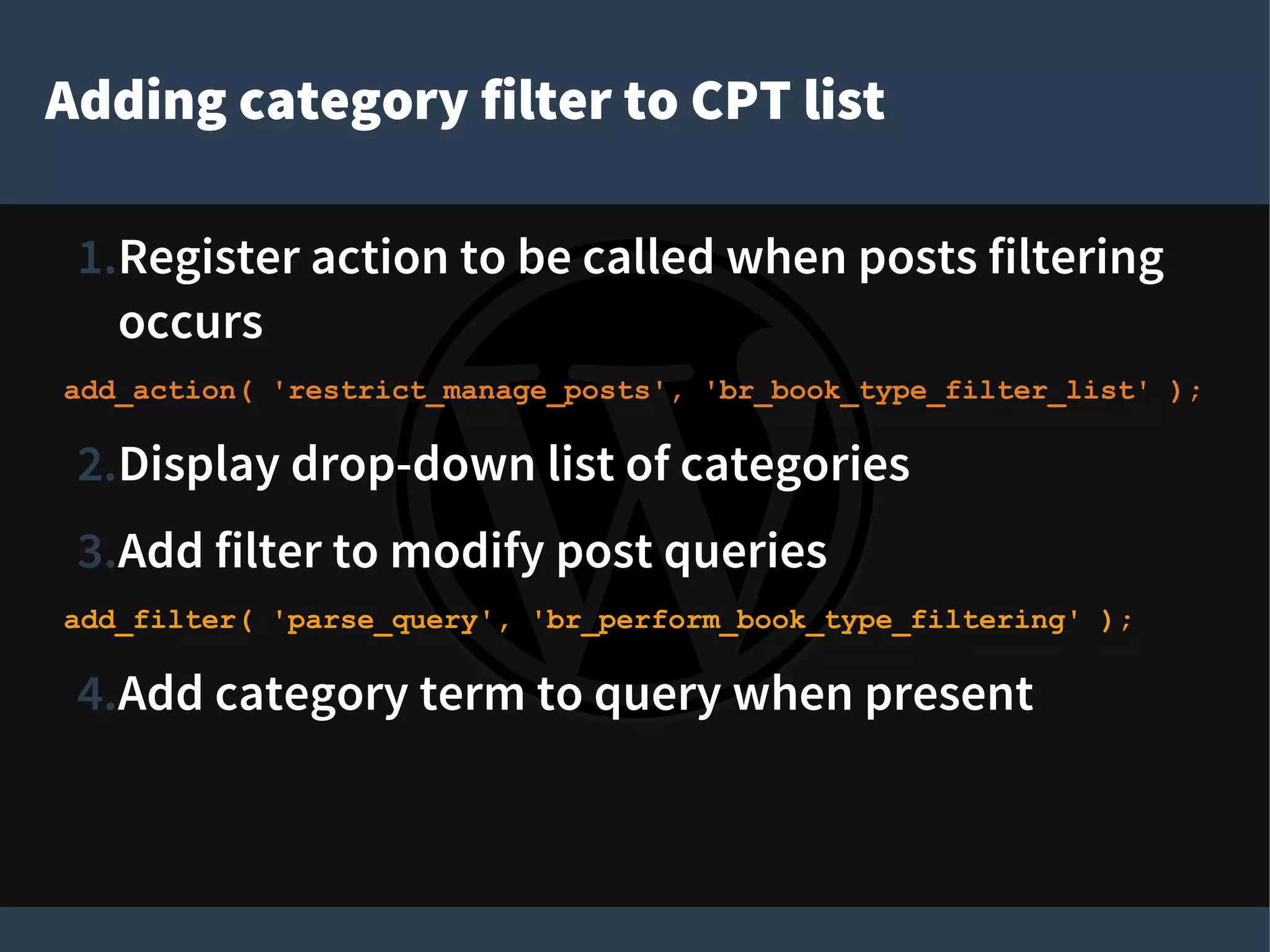 Adding category filter to CPT list
1.Register action to be called when posts filtering
occurs
add_action( 'restrict_manage_posts', 'br_book_type_filter_list' );
2.Display drop-down list of categories
3.Add filter to modify post queries
add_filter( 'parse_query', 'br_perform_book_type_filtering' );
4.Add category term to query when present
 