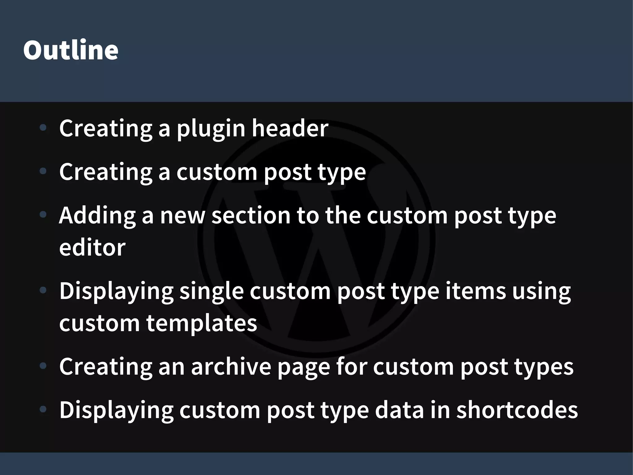 Outline
● Creating a plugin header
● Creating a custom post type
● Adding a new section to the custom post type
editor
● Displaying single custom post type items using
custom templates
● Creating an archive page for custom post types
● Displaying custom post type data in shortcodes
 