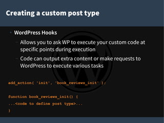 Creating a custom post type
●
WordPress Hooks
– Allows you to ask WP to execute your custom code at
specific points during execution
– Code can output extra content or make requests to
WordPress to execute various tasks
add_action( 'init', 'book_reviews_init' );
function book_reviews_init() {
...<code to define post type>...
}
 