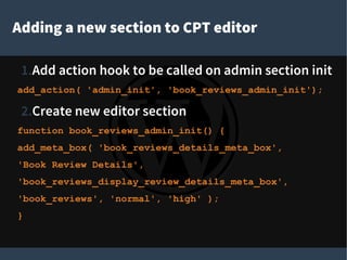 Adding a new section to CPT editor
1.Add action hook to be called on admin section init
add_action( 'admin_init', 'book_reviews_admin_init');
2.Create new editor section
function book_reviews_admin_init() {
add_meta_box( 'book_reviews_details_meta_box',
'Book Review Details',
'book_reviews_display_review_details_meta_box',
'book_reviews', 'normal', 'high' );
}
 