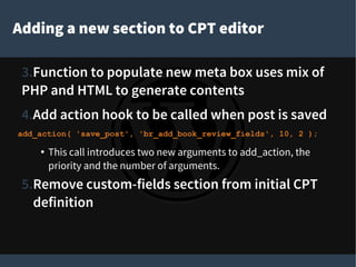 Adding a new section to CPT editor
3.Function to populate new meta box uses mix of
PHP and HTML to generate contents
4.Add action hook to be called when post is saved
add_action( 'save_post', 'br_add_book_review_fields', 10, 2 );
● This call introduces two new arguments to add_action, the
priority and the number of arguments.
5.Remove custom-fields section from initial CPT
definition
 