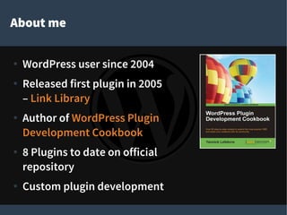 About me
● WordPress user since 2004
● Released first plugin in 2005
– Link Library
● Author of WordPress Plugin
Development Cookbook
● 8 Plugins to date on official
repository
● Custom plugin development
 