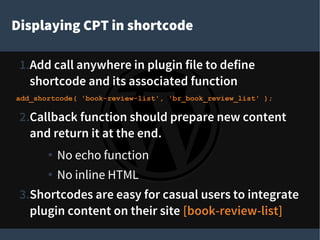 Displaying CPT in shortcode
1.Add call anywhere in plugin file to define
shortcode and its associated function
add_shortcode( 'book-review-list', 'br_book_review_list' );
2.Callback function should prepare new content
and return it at the end.
● No echo function
● No inline HTML
3.Shortcodes are easy for casual users to integrate
plugin content on their site [book-review-list]
 