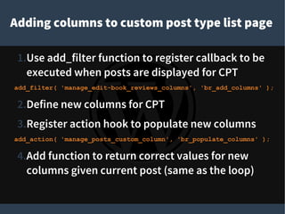 Adding columns to custom post type list page
1.Use add_filter function to register callback to be
executed when posts are displayed for CPT
add_filter( 'manage_edit-book_reviews_columns', 'br_add_columns' );
2.Define new columns for CPT
3.Register action hook to populate new columns
add_action( 'manage_posts_custom_column', 'br_populate_columns' );
4.Add function to return correct values for new
columns given current post (same as the loop)
 