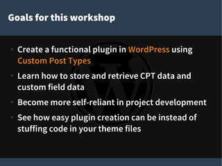 Goals for this workshop
● Create a functional plugin in WordPress using
Custom Post Types
● Learn how to store and retrieve CPT data and
custom field data
● Become more self-reliant in project development
● See how easy plugin creation can be instead of
stuffing code in your theme files
 