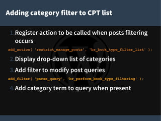 Adding category filter to CPT list
1.Register action to be called when posts filtering
occurs
add_action( 'restrict_manage_posts', 'br_book_type_filter_list' );
2.Display drop-down list of categories
3.Add filter to modify post queries
add_filter( 'parse_query', 'br_perform_book_type_filtering' );
4.Add category term to query when present
 
