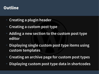 Outline
● Creating a plugin header
● Creating a custom post type
● Adding a new section to the custom post type
editor
● Displaying single custom post type items using
custom templates
● Creating an archive page for custom post types
● Displaying custom post type data in shortcodes
 