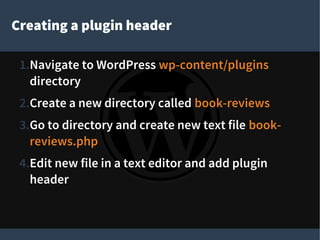 Creating a plugin header
1.Navigate to WordPress wp-content/plugins
directory
2.Create a new directory called book-reviews
3.Go to directory and create new text file book-
reviews.php
4.Edit new file in a text editor and add plugin
header
 
