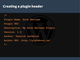 Creating a plugin header
/*
Plugin Name: Book Reviews
Plugin URI:
Description: My Book Reviews Plugin
Version: 1.0
Author: Yannick Lefebvre
Author URI: http://ylefebvre.ca/
*/
 