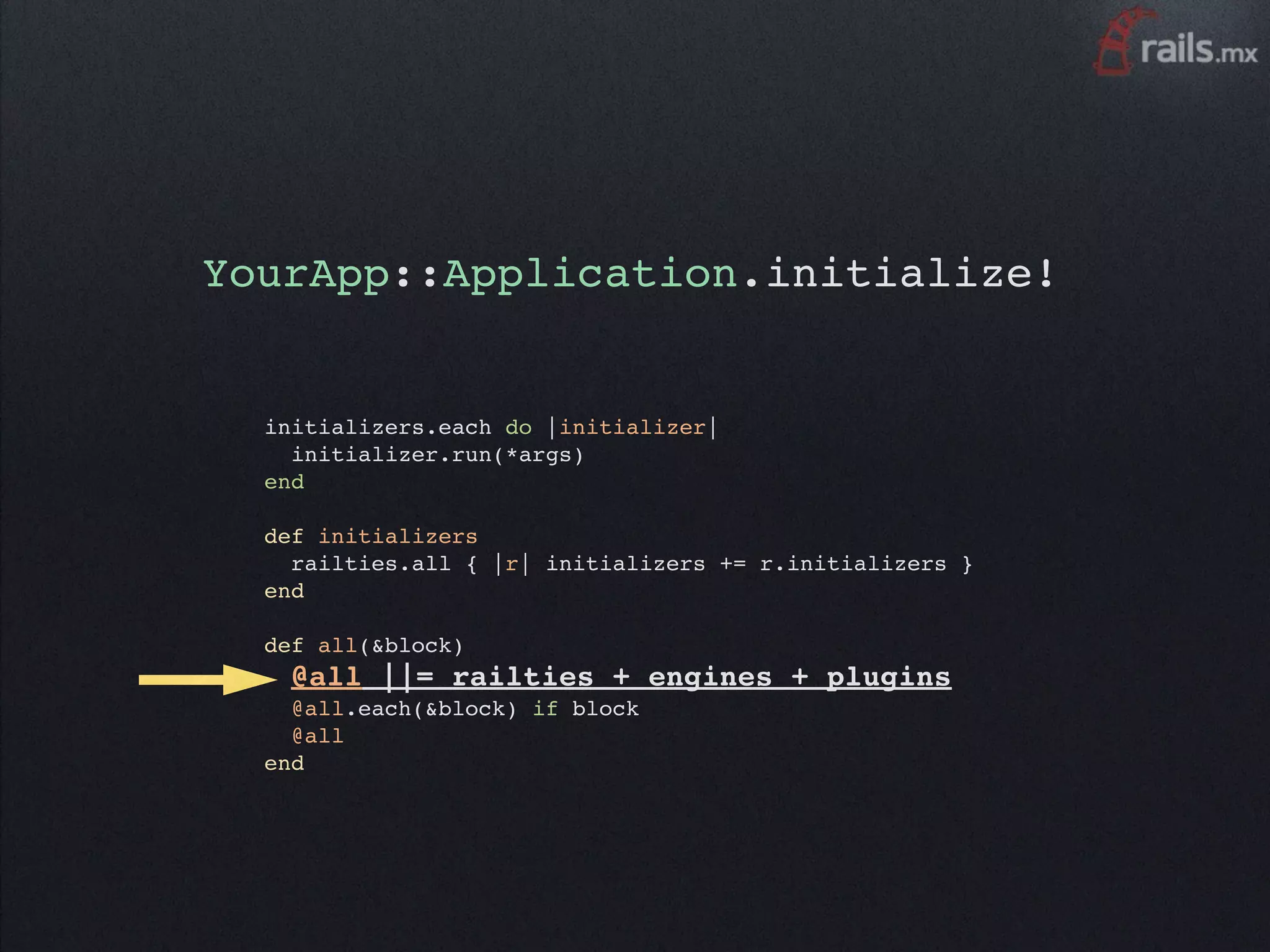 YourApp::Application.initialize!


  initializers.each do |initializer|
    initializer.run(*args)
  end

  def initializers
    railties.all { |r| initializers += r.initializers }
  end

  def all(&block)
    @all ||= railties +          engines + plugins
    @all.each(&block) if block
    @all
  end
 
