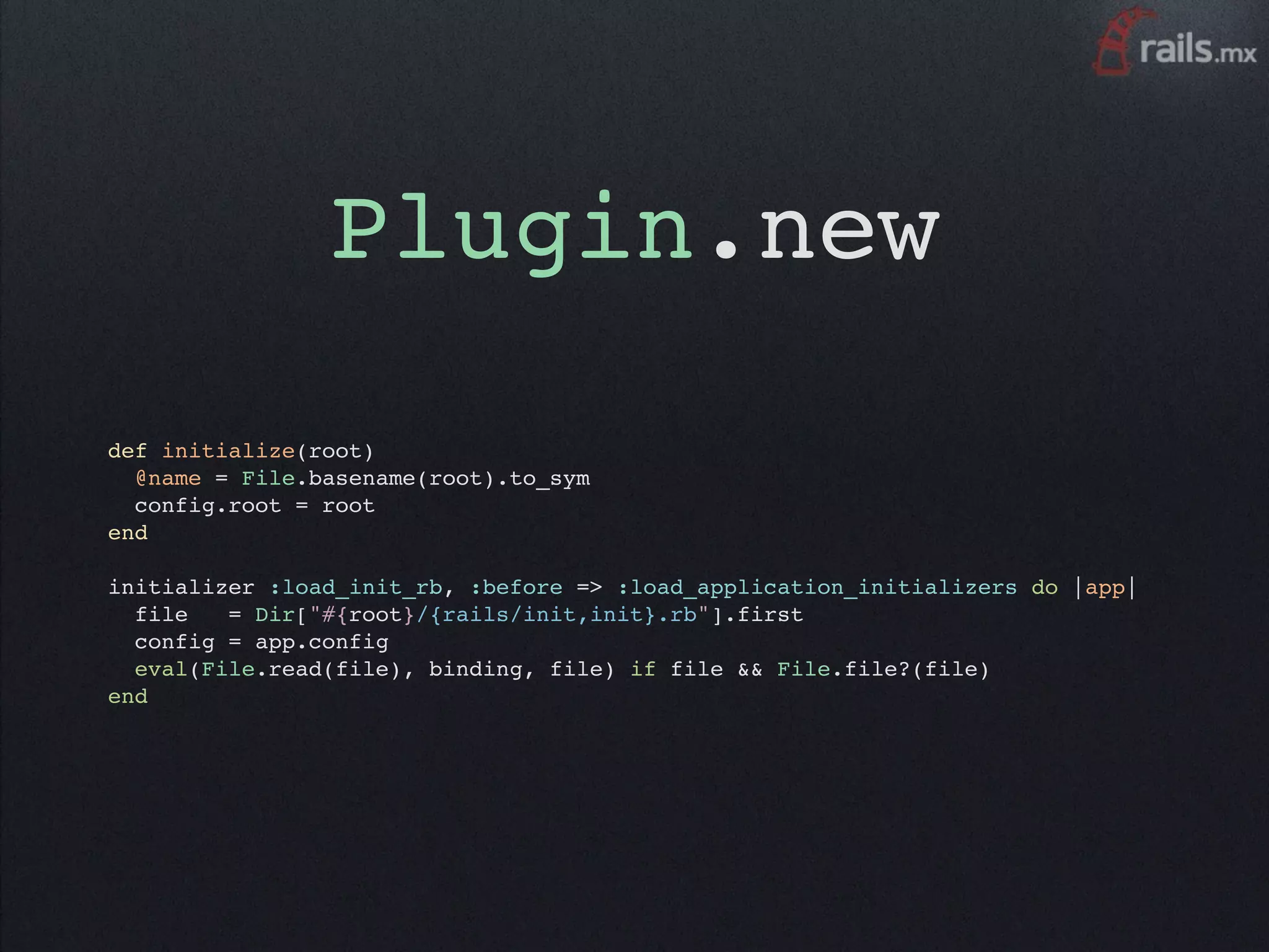 Plugin.new
def initialize(root)
  @name = File.basename(root).to_sym
  config.root = root
end

initializer :load_init_rb, :before => :load_application_initializers do |app|
  file   = Dir["#{root}/{rails/init,init}.rb"].first
  config = app.config
  eval(File.read(file), binding, file) if file && File.file?(file)
end
 