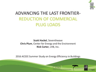 ADVANCING THE LAST FRONTIER-
REDUCTION OF COMMERCIAL
PLUG LOADS
Scott Hackel, Seventhwave
Chris Plum, Center for Energy and the Environment
Rick Carter, LHB, Inc.
2016 ACEEE Summer Study on Energy Efficiency in Buildings
 