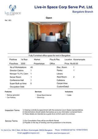 Ref: 663
Live-in Space Corp Serve Pvt. Ltd.
Bangalore Branch
Open
Fully Furnished office space for rent in Bangalore
PlotArea 1st floor
FloorArea 3200
Market Plug & Play
Propertytype Office
No of Workstations 45
Director Cabins 1
Manager T/L P/L Cabin 1
Server Room 1
Conference Hall 1
Disc. Room 1
Pantry 1
Library
Rest Rooms 2
Cafeteria
Super Built up Area 0 Carpet Area
Occupation Date CustomDate2
Location Koramangala
Price Rs.60.00
Features
Backup generator
Car Parking
Services
Broad Band Internet
Electricity
Inclusions
Cable
14, 2nd A Crs, 16th C Main, 4th Block, Koramangala, 560034 Bangalore Phone: +919945235126 Fax: +918041570910
Email: jaggi@live-inspace.com Website: www.live-inspace.com
Inspection Terms 1) Viewing is strictly by appointment with the exclusive Live-in Space representatives.
2) Clients/Visitors should satisfy themselves as to any information contained theirin.
3) These details are intended as a guide & do not form point of a contract.
Service Terms 1) Our Consultation Fees will be one Month Rental.
2) Payable on the day of handing over the possession to the tenants.
 
