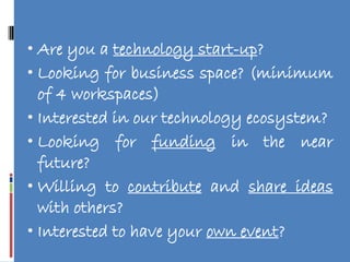 • Are you a technology start-up?
• Looking for business space? (minimum
  of 4 workspaces)
• Interested in our technology ecosystem?
• Looking for funding in the near
  future?
• Willing to contribute and share ideas
  with others?
• Interested to have your own event?
 