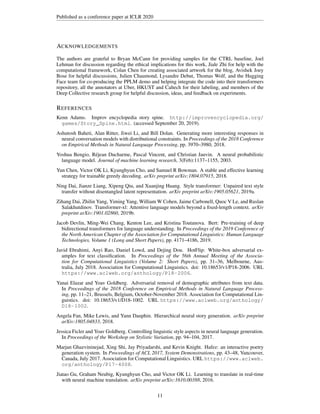 Published as a conference paper at ICLR 2020
ACKNOWLEDGEMENTS
The authors are grateful to Bryan McCann for providing samples for the CTRL baseline, Joel
Lehman for discussion regarding the ethical implications for this work, Jiale Zhi for help with the
computational framework, Colan Chen for creating associated artwork for the blog, Avishek Joey
Bose for helpful discussions, Julien Chaumond, Lysandre Debut, Thomas Wolf, and the Hugging
Face team for co-producing the PPLM demo and helping integrate the code into their transformers
repository, all the annotators at Uber, HKUST and Caltech for their labeling, and members of the
Deep Collective research group for helpful discussion, ideas, and feedback on experiments.
REFERENCES
Kenn Adams. Improv encyclopedia story spine. http://improvencyclopedia.org/
games/Story_Spine.html. (accessed September 20, 2019).
Ashutosh Baheti, Alan Ritter, Jiwei Li, and Bill Dolan. Generating more interesting responses in
neural conversation models with distributional constraints. In Proceedings of the 2018 Conference
on Empirical Methods in Natural Language Processing, pp. 3970–3980, 2018.
Yoshua Bengio, Réjean Ducharme, Pascal Vincent, and Christian Jauvin. A neural probabilistic
language model. Journal of machine learning research, 3(Feb):1137–1155, 2003.
Yun Chen, Victor OK Li, Kyunghyun Cho, and Samuel R Bowman. A stable and effective learning
strategy for trainable greedy decoding. arXiv preprint arXiv:1804.07915, 2018.
Ning Dai, Jianze Liang, Xipeng Qiu, and Xuanjing Huang. Style transformer: Unpaired text style
transfer without disentangled latent representation. arXiv preprint arXiv:1905.05621, 2019a.
Zihang Dai, Zhilin Yang, Yiming Yang, William W Cohen, Jaime Carbonell, Quoc V Le, and Ruslan
Salakhutdinov. Transformer-xl: Attentive language models beyond a fixed-length context. arXiv
preprint arXiv:1901.02860, 2019b.
Jacob Devlin, Ming-Wei Chang, Kenton Lee, and Kristina Toutanova. Bert: Pre-training of deep
bidirectional transformers for language understanding. In Proceedings of the 2019 Conference of
the North American Chapter of the Association for Computational Linguistics: Human Language
Technologies, Volume 1 (Long and Short Papers), pp. 4171–4186, 2019.
Javid Ebrahimi, Anyi Rao, Daniel Lowd, and Dejing Dou. HotFlip: White-box adversarial ex-
amples for text classification. In Proceedings of the 56th Annual Meeting of the Associa-
tion for Computational Linguistics (Volume 2: Short Papers), pp. 31–36, Melbourne, Aus-
tralia, July 2018. Association for Computational Linguistics. doi: 10.18653/v1/P18-2006. URL
https://www.aclweb.org/anthology/P18-2006.
Yanai Elazar and Yoav Goldberg. Adversarial removal of demographic attributes from text data.
In Proceedings of the 2018 Conference on Empirical Methods in Natural Language Process-
ing, pp. 11–21, Brussels, Belgium, October-November 2018. Association for Computational Lin-
guistics. doi: 10.18653/v1/D18-1002. URL https://www.aclweb.org/anthology/
D18-1002.
Angela Fan, Mike Lewis, and Yann Dauphin. Hierarchical neural story generation. arXiv preprint
arXiv:1805.04833, 2018.
Jessica Ficler and Yoav Goldberg. Controlling linguistic style aspects in neural language generation.
In Proceedings of the Workshop on Stylistic Variation, pp. 94–104, 2017.
Marjan Ghazvininejad, Xing Shi, Jay Priyadarshi, and Kevin Knight. Hafez: an interactive poetry
generation system. In Proceedings of ACL 2017, System Demonstrations, pp. 43–48, Vancouver,
Canada, July 2017. Association for Computational Linguistics. URL https://www.aclweb.
org/anthology/P17-4008.
Jiatao Gu, Graham Neubig, Kyunghyun Cho, and Victor OK Li. Learning to translate in real-time
with neural machine translation. arXiv preprint arXiv:1610.00388, 2016.
11
 