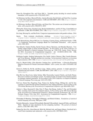 Published as a conference paper at ICLR 2020
Jiatao Gu, Kyunghyun Cho, and Victor OK Li. Trainable greedy decoding for neural machine
translation. arXiv preprint arXiv:1702.02429, 2017.
Ari Holtzman, Jan Buys, Maxwell Forbes, Antoine Bosselut, David Golub, and Yejin Choi. Learning
to write with cooperative discriminators. CoRR, abs/1805.06087, 2018. URL http://arxiv.
org/abs/1805.06087.
Ari Holtzman, Jan Buys, Maxwell Forbes, and Yejin Choi. The curious case of neural text degener-
ation. arXiv preprint arXiv:1904.09751, 2019.
Zhiting Hu, Zichao Yang, Xiaodan Liang, Ruslan Salakhutdinov, and Eric P. Xing. Controllable text
generation. CoRR, abs/1703.00955, 2017. URL http://arxiv.org/abs/1703.00955.
Eric Jang, Shixiang Gu, and Ben Poole. Categorical reparameterization with gumbel-softmax. 2016.
Jigsaw. Toxic comment classification challenge. https://www.kaggle.com/c/
jigsaw-toxic-comment-classification-challenge/. Accessed: 2019-11-13.
Nitish Shirish Keskar, Bryan McCann, Lav Varshney, Caiming Xiong, and Richard Socher. CTRL
- A Conditional Transformer Language Model for Controllable Generation. arXiv preprint
arXiv:1909, 2019.
Yuta Kikuchi, Graham Neubig, Ryohei Sasano, Hiroya Takamura, and Manabu Okumura. Con-
trolling output length in neural encoder-decoders. In Proceedings of the 2016 Conference on
Empirical Methods in Natural Language Processing, pp. 1328–1338, Austin, Texas, Novem-
ber 2016. Association for Computational Linguistics. doi: 10.18653/v1/D16-1140. URL
https://www.aclweb.org/anthology/D16-1140.
Guillaume Lample, Sandeep Subramanian, Eric Smith, Ludovic Denoyer, Marc’Aurelio Ranzato,
and Y-Lan Boureau. Multiple-attribute text rewriting. In International Conference on Learning
Representations, 2019. URL https://openreview.net/forum?id=H1g2NhC5KQ.
Jiwei Li, Michel Galley, Chris Brockett, Jianfeng Gao, and Bill Dolan. A Diversity-Promoting
Objective Function for Neural Conversation Models. arXiv e-prints, art. arXiv:1510.03055, Oct
2015.
Juncen Li, Robin Jia, He He, and Percy Liang. Delete, retrieve, generate: A simple approach to
sentiment and style transfer. CoRR, abs/1804.06437, 2018. URL http://arxiv.org/abs/
1804.06437.
Chia-Wei Liu, Ryan Lowe, Iulian Serban, Mike Noseworthy, Laurent Charlin, and Joelle Pineau.
How not to evaluate your dialogue system: An empirical study of unsupervised evaluation metrics
for dialogue response generation. In Proceedings of the 2016 Conference on Empirical Methods
in Natural Language Processing, pp. 2122–2132, 2016.
Fuli Luo, Damai Dai, Pengcheng Yang, Tianyu Liu, Baobao Chang, Zhifang Sui, and Xu Sun.
Learning to control the fine-grained sentiment for story ending generation. In Proceedings of the
57th Annual Meeting of the Association for Computational Linguistics, pp. 6020–6026, 2019.
Andrew L. Maas, Raymond E. Daly, Peter T. Pham, Dan Huang, Andrew Y. Ng, and Christopher
Potts. Learning word vectors for sentiment analysis. In Proceedings of the 49th Annual Meeting
of the Association for Computational Linguistics: Human Language Technologies, pp. 142–150,
Portland, Oregon, USA, June 2011. Association for Computational Linguistics. URL http:
//www.aclweb.org/anthology/P11-1015.
Christopher D Manning, Christopher D Manning, and Hinrich Schütze. Foundations of statistical
natural language processing. MIT press, 1999.
Nicholas Metropolis, Arianna W Rosenbluth, Marshall N Rosenbluth, Augusta H Teller, and Edward
Teller. Equation of state calculations by fast computing machines. The journal of chemical
physics, 21(6):1087–1092, 1953.
Nathan Ng, Kyra Yee, Alexei Baevski, Myle Ott, Michael Auli, and Sergey Edunov. Facebook fair’s
wmt19 news translation task submission. arXiv preprint arXiv:1907.06616, 2019.
12
 