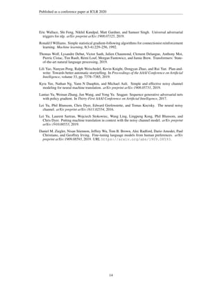 Published as a conference paper at ICLR 2020
Eric Wallace, Shi Feng, Nikhil Kandpal, Matt Gardner, and Sameer Singh. Universal adversarial
triggers for nlp. arXiv preprint arXiv:1908.07125, 2019.
Ronald J Williams. Simple statistical gradient-following algorithms for connectionist reinforcement
learning. Machine learning, 8(3-4):229–256, 1992.
Thomas Wolf, Lysandre Debut, Victor Sanh, Julien Chaumond, Clement Delangue, Anthony Moi,
Pierric Cistac, Tim Rault, Rémi Louf, Morgan Funtowicz, and Jamie Brew. Transformers: State-
of-the-art natural language processing, 2019.
Lili Yao, Nanyun Peng, Ralph Weischedel, Kevin Knight, Dongyan Zhao, and Rui Yan. Plan-and-
write: Towards better automatic storytelling. In Proceedings of the AAAI Conference on Artificial
Intelligence, volume 33, pp. 7378–7385, 2019.
Kyra Yee, Nathan Ng, Yann N Dauphin, and Michael Auli. Simple and effective noisy channel
modeling for neural machine translation. arXiv preprint arXiv:1908.05731, 2019.
Lantao Yu, Weinan Zhang, Jun Wang, and Yong Yu. Seqgan: Sequence generative adversarial nets
with policy gradient. In Thirty-First AAAI Conference on Artificial Intelligence, 2017.
Lei Yu, Phil Blunsom, Chris Dyer, Edward Grefenstette, and Tomas Kocisky. The neural noisy
channel. arXiv preprint arXiv:1611.02554, 2016.
Lei Yu, Laurent Sartran, Wojciech Stokowiec, Wang Ling, Lingpeng Kong, Phil Blunsom, and
Chris Dyer. Putting machine translation in context with the noisy channel model. arXiv preprint
arXiv:1910.00553, 2019.
Daniel M. Ziegler, Nisan Stiennon, Jeffrey Wu, Tom B. Brown, Alec Radford, Dario Amodei, Paul
Christiano, and Geoffrey Irving. Fine-tuning language models from human preferences. arXiv
preprint arXiv:1909.08593, 2019. URL https://arxiv.org/abs/1909.08593.
14
 