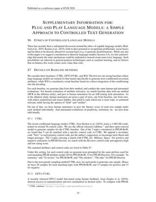 Published as a conference paper at ICLR 2020
SUPPLEMENTARY INFORMATION FOR:
PLUG AND PLAY LANGUAGE MODELS: A SIMPLE
APPROACH TO CONTROLLED TEXT GENERATION
S6 ETHICS OF CONTROLLED LANGUAGE MODELS
There has recently been a substantial discussion around the ethics of capable language models (Rad-
ford et al., 2019; Keskar et al., 2019), both in their potential to recapitulate problematic social biases
and for them to be directly abused for societal harm (e.g. to generate disinformation). While one aim
of this paper is to suggest a mechanism to detoxify language models (Section 4.4), we also acknowl-
edge that nearly the same mechanism could be exploited to instead create more toxic language. Such
possibilities are inherent to general-purpose technologies such as machine learning, and we believe
that on balance this work creates more value than risks.
S7 DETAILS ON BASELINE METHODS
We consider three baselines: CTRL, GPT2-FT-RL, and WD. The first two are strong baselines where
large language models are trained (or fine-tuned) specifically to generate texts conditioned on certain
attributes, while WD is considered a weak baseline based on a direct integration of the conditioning
into the decoding.
For each baseline, we generate data from their method, and conduct the same human and automated
evaluations. For human evaluation of attribute relevance, we match baseline data with our method
(BCR in the ablation study), and pass to human annotators for an A/B testing style annotation. As
in the ablation study, human annotators are given a pair of texts, one from baseline, one from ours,
with orders randomized and source hidden, and asked to rank which one is more topic or sentiment
relevant, while having the options of “both” and “neither”.
On top of that, we have human annotators to give the fluency score of each text sample under
each method individually. And automated evaluations of perplexity, sentiment, etc. are also done
individually.
S7.1 CTRL
The recent conditional language model, CTRL, from Keskar et al. (2019), trains a 1.6B LM condi-
tioned on around 50 control codes. We use the official released codebase 2
and their open-sourced
model to generate samples for the CTRL baseline. Out of the 7 topics considered in PPLM-BoW,
we found that 5 can be matched with a specific control code in CTRL. We append a secondary
code Text: to each primary control code, per the author’s suggestion, to encourage more fluent and
longer passages. The 2 topics missing a match with CTRL are: Military, Space. For positive and
negative sentiments in PPLM-Discrim, we match with the Reviews control code and append a high
and low rating score.
The matched attributes and control codes are listed in Table S7.
Under this setting, for each control code we generate texts prompted by the same prefixes used for
corresponding PPLM attribute model (20 for PPLM-BoW, 15 for PPLM-Discrim). For example, “In
summary” and “To review,” for PPLM-BoW, and “The chicken”, “The lake” for PPLM-Discrim.
Due to the near-greedy sampling method CTRL uses, for each prefix it generates one sample. Hence
we have 20 samples for each matching topic with PPLM-BoW, and 15 samples for positive and 15
for negative.
S7.2 GPT2-FT-RL
A recently released GPT-2 model fine-tuned using human feedback, from Ziegler et al. (2019),
showed success in summarization and text continuation in desired styles. To compare with PPLM,
2
CTRL codebase: https://github.com/salesforce/ctrl
15
 