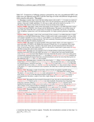 Published as a conference paper at ICLR 2020
Table S17: Comparison of different sentences generated by (top row) unconditioned GPT-2 and
(other rows) our approach using GPT-2 with the same bags-of-words with different strength factors,
while using the same prefix: The potato
The potato
The potato
The potato
The potato
The potato
The potato
The potato
The potato
The potato
The potato
The potato
The potato
The potato
The potato
The potato
The potato.
[–] The potato
The potato
The potato
The potato
The potato
The potato
The potato
The potato
The potato
The potato
The potato
The potato
The potato
The potato
The potato
The potato
The potato, or potato chip, is one of the best-selling snacks in the world!n n It comes in a variety of
colors, is gluten-free (except for gluten-free chips), low in fat and saturated fat, and can be made in just 30
minutes, using only 6 simple ingredients. It’s also easy to make, and can be stored in its own tin. n n
The potato chip, however, may not be for everyone. If you are trying to lose weight, it...
[Science; 0.0001] The potato
The potato
The potato
The potato
The potato
The potato
The potato
The potato
The potato
The potato
The potato
The potato
The potato
The potato
The potato
The potato
The potato, a tuber of the carrot family (Cotus russulus), is an edible plant that is native
to Central and South America, Asia, Europe and the Mediterranean. The potato is an excellent source of
iron, folate and vitamin B6, and is a good source of vitamins E, K and folate, and can be a very healthy
food. In addition, a potato has a rich, rich nutritional profile. It is high in protein, potassium, magnesium,
zinc,...
[Science; 0.001] The potato
The potato
The potato
The potato
The potato
The potato
The potato
The potato
The potato
The potato
The potato
The potato
The potato
The potato
The potato
The potato
The potato, a tuber of the carrot family (Cotus russulus), is an edible plant that is widely
cultivated as a food and a medicinal plant. Potato is widely used to make various products. It is one of the
most popular vegetables for use as a food, as a food additive, as an ingredient in cooking methods, and for
its use in the manufacture of pharmaceuticals. The most commonly consumed portion is a large potato. In
China, there are about 30 varieties of potato. It is...
[Science; 0.005] The potato
The potato
The potato
The potato
The potato
The potato
The potato
The potato
The potato
The potato
The potato
The potato
The potato
The potato
The potato
The potato
The potato is an ancient member of the green family which, as its name suggests, is
green and edible. It is native to the Middle East and parts of South Asia. It is an important crop in many
parts of the world. The potato, a member of the potato family, has been domesticated for thousands of
years. It can be eaten raw and cooked in its skins; it is also used as a starch and is a great source of energy
and fiber in many diets and in many countries...
[Science; 0.01] The potato
The potato
The potato
The potato
The potato
The potato
The potato
The potato
The potato
The potato
The potato
The potato
The potato
The potato
The potato
The potato
The potato was once thought to have no health problems and has been promoted as a
nutritious food source since the mid-1800s, but recent reports indicate that it has many harmful health
issues. In fact, researchers from Johns Hopkins University found that the potato is more toxic when grown
on genetically engineered wheat and corn.n n According to scientists, genetically modified potatoes are
far worse at damaging the human body than conventional potatoes and are far worse than those grown on
the traditional crops.n n The study also revealed...
[Science; 0.02] The potato
The potato
The potato
The potato
The potato
The potato
The potato
The potato
The potato
The potato
The potato
The potato
The potato
The potato
The potato
The potato
The potato plant, a member of the onion family.n n When scientists in Japan and the
United States published a study in Nature Communications, they described how one gene was responsible
for creating potatoes’ distinctive taste buds.n n The research is a step in the development of a drug that
would block the activity of this gene, but the researchers say that their study does not prove that a chemical
in the plant’s DNA causes the distinctive taste of potatoes, but rather that it could be prevented by changing
the plant’s...
[Science; 0.03] The potato
The potato
The potato
The potato
The potato
The potato
The potato
The potato
The potato
The potato
The potato
The potato
The potato
The potato
The potato
The potato
The potato, a staple of most diets, seems to be the most popular vegetable among
researchers. The research has been published and peer-reviewed.n n The potato has a unique ability.
The plant’s cells can convert carbon dioxide, water, and nutrients into chemical energy.n n The research
team, led by researchers at the Max Planck Institute for Biophysics and Biotechnology in Germany, is
investigating how the potato, a staple of most diets, might change the chemistry and biology of our
bodies....
[Science; 0.04] The potato
The potato
The potato
The potato
The potato
The potato
The potato
The potato
The potato
The potato
The potato
The potato
The potato
The potato
The potato
The potato
The potato has been around for thousands of years, but only in recent decades have
scientists discovered ways it can be transformed into other foodstuffs. Researchers have long known that
potato has a structure called an electron spin resonance which means its molecular structure can be
modified by the presence of other particles in it such as atoms in the chemical bonds between two electrons.
These changes can be achieved either by changing the number of electrons present in the chemical bonds
between electrons or by changing the arrangement of electron and atomic bonds. In both...
[Science; 0.05] The potato
The potato
The potato
The potato
The potato
The potato
The potato
The potato
The potato
The potato
The potato
The potato
The potato
The potato
The potato
The potato
The potato chip is a delicious treat that can be enjoyed in the laboratory experiment, but is
it safe for humans? n n Scientists experiment and experiment experiment experiment experiment
experiment experiment experiment experiment experiment experiment......
[Science; 0.1] The potato
The potato
The potato
The potato
The potato
The potato
The potato
The potato
The potato
The potato
The potato
The potato
The potato
The potato
The potato
The potato
The potato, which scientists at the lab experiment experiment experiment experiment
experiment experiment experiment experiment experiment experiment experiment experiment experiment
experiment experiment experiment experiment experiment experiment experiment experiment experiment
experiment experiment experiment experiment experiment experiment experiment experiment experiment
experiment experiment experiment experiment experiment experiment experiment experiment experiment
experiment experiment experiment experiment experiment experiment ...
a word from the bag of words to appear. Formally, the normalization constant at time-step t is:
max
i=0...t
k∇H(i) L(oi+1)k.
25
 