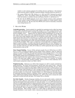 Published as a conference paper at ICLR 2020
models) as well as human evaluation (for attribute relevance and fluency). All evaluations
point toward the ability of PPLMs to generate attribute controlled, fluent text (Section 4).
• We compare PPLM with CTRL (Keskar et al., 2019) and GPT-2 finetuned for positivty
(Ziegler et al., 2019). Our method, without any LM training, is on par and often outper-
forms the baselines on attribute relevance and fluency (Section 4.2, and Section 4.3).
• We show that the PPLM approach can be used to detoxify instances where generation
of toxic content is likely by following the negative gradient of a model trained to detect
toxicity (Section 4.4). We also show how PPLM can be used for structurally constrained
story writing (Section 4.5).
2 RELATED WORK
Controlled generation Current methods for controlled text generation involve either fine-tuning
existing models with Reinforcement Learning (RL) (Ziegler et al., 2019), training Generative Ad-
versarial Networks (Yu et al., 2017), or training conditional generative models (Kikuchi et al., 2016;
Ficler & Goldberg, 2017). Different from our approach, these methodologies are not plug and
play, since the entire model needs to be separately fine-tuned for each specific attribute. Keskar
et al. (2019) train a large language model with over 50 different control codes. The results are high
quality because they train exactly to maximize p(x|a), but this comes at the expense of fixing control
codes upfront and of training a very large model (1.6B parameters). Our method does not require
retraining any conditional generative model, and both the language model and the conditional model
can be flexibly assembled. Table 2 gives a comparison of recent approaches to language modeling
tuned for specific attributes. In another interesting but tangential piece of work, Subramani et al.
(2019) recently showed that a pre-trained language model can be steered to recover arbitrary sen-
tences. In earlier works Gu et al. (2016; 2017); Chen et al. (2018) explored the idea of using a small
neural network to steer an LM.
Noisy Channel Modeling Yu et al. (2016), and more recently Yu et al. (2019); Yee et al. (2019);
Ng et al. (2019), leveraged the Shannon Noisy Channel Theory (Shannon, 1948) for improving
sequence-to-sequence modeling. Their approach translates a source language sentence y into a target
language sentence x by first sampling from a forward model proposal distribution pforward(x|y) and
then reranking samples based on probabilities given by pbackward(x|y) ∝ p(x)p(y|x). PPLM scores
samples using the same basic equation, but as we have no forward or proposal model pforward(x|a),
we rely on the latent space updates, similar to Nguyen et al. (2017). As a baseline, we consider
using p(x) as a “forward model” and then reranking, which we will see works moderately well in
some scenarios and poorly in others (see Tables 4 and 6).
Weighted decoding Holtzman et al. (2018); Ghazvininejad et al. (2017) consider controlled lan-
guage generation – the former with discriminators, and the latter with a bag of words – where the
decoding procedure is modified to consider the scoring function used for decoding. See et al. (2019)
note that control with weighted decoding (WD) is difficult and often leads to sacrificing fluency and
coherence. Further, Ghazvininejad et al. (2017) strongly relies on sampling from a set of keywords
on a specific topic and it does not allow to bias generation towards a topic in a manner that does not
necessary include a set of keywords. Similarly, Baheti et al. (2018) proposed a decoding strategy
for generating interesting responses in dialogue systems, using bags of words and word embed-
dings. Sophisticated sampling methods (Metropolis et al., 1953) can be used to constrain the model
generation to certain keywords and topics. We evaluate WD as a baseline.
Text Style Transfer Outside of language modeling, the text style transfer studies a related task.
Shen et al. (2017); Hu et al. (2017) train variational auto-encoders for style transfer that rely on
learning disentangled latent representations for style and content. Li et al. (2018) demonstrate the
efficacy of a simple approach based on replacing attribute related n-grams with n-grams correspond-
ing to the desired attribute based on a conditional generative model. A key difference between the
above and our approach is that we use an offline discriminator and perform optimization based on
this discriminator, which as suggested by Elazar & Goldberg (2018) may outperform adversarial
training approaches. More recently, Lample et al. (2019) adapt an approach from unsupervised
language translation to style transfer, where a denoised auto-encoder is trained with an objective
3
 