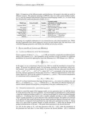 Published as a conference paper at ICLR 2020
Table 2: Comparison of the different models and distributions. All models in this table are useful in
different scenarios. The particular advantage of PPLM is that very small, custom attribute models,
p(a|x), may be combined with powerful, general pre-trained language models, p(x), to create cheap
but still powerful conditional generative models, p(x|a).
Model type Form of model Samples
Example models
and number of trainable params
Language Model p(x) Uncond.
GPT-2 medium: 345M
(Radford et al., 2019)
Fine-tuned
Language Model
p(x) Uncond.
Fine-tuned GPT-2 medium: 345M
(Ziegler et al., 2019)
Conditional
Language Model
p(x|a) Cond.
CTRL: 1.6B
(Keskar et al., 2019)
Plug and Play
Language Model
(PPLM)
p(x|a) ∝ p(x)p(a|x) Cond.
PPLM-BoW: 0 (curated word list)
PPLM-Discrim: ∼ 1K/attribute
(not counting pretrained p(x))
consisting of a weighted combination of a re-construction loss and a back-translation loss. While
the above approaches have shown impressive success on style transfer tasks, the main focus is not
controlled language generation, and further, the methods are not plug and play.
3 PLUG AND PLAY LANGUAGE MODELS
3.1 LANGUAGE MODELING WITH TRANSFORMERS
Given a sequence of tokens X = {x0, · · · , xn}, LMs are trained to compute the unconditional prob-
ability of the sequence p(X). This probability can be rewritten in terms of product of conditional
probabilities by recursively applying the chain-rule (Manning et al., 1999; Bengio et al., 2003) as:
p(X) =
n
Y
i=1
p(xi|x0, · · · , xi−1) (1)
In this paper, we use a transformer (Vaswani et al., 2017) to model the distribution of natural lan-
guage. To present our approach clearly, we first briefly summarize the transformer using recur-
rent notation. Let us define the history matrix Ht to consist of the key-value pairs from the past
i.e Ht = [(K
(1)
t , V
(1)
t ), · · · , (K
(l)
t , V
(l)
t )], where (K
(i)
t , V
(i)
t ) corresponds to the key-value pairs
from the i-th layer generated at all time-steps from 0 to t. Efficient implementations of the trans-
former (Wolf et al., 2019) use the cached Ht to generate xt+1, given xt. This recurrent interpretation
of a transformer can be summarized as:
ot+1, Ht+1 = LM(xt, Ht), (2)
where W is a linear transformation that maps the logit vector ot+1 to a vector of vocabulary size, and
then xt+1 is sampled as xt+1 ∼ pt+1 = Softmax(Wot+1). This allows for efficient language gen-
eration without repeated forward passes corresponding to the prior conditioning text x0, . . . , xt−1.
3.2 STEERING GENERATION: ASCENDING log p(a|x)
In order to control the output of the language model, at every generation step t, we shift the history
Ht in the direction of the sum of two gradients: one toward higher log-likelihood (LL) of the attribute
a under the conditional attribute model p(a|x) and one toward higher LL of the unmodified language
model p(x). Combining these factors with a variable multiplier provides us with a controllable
“knob” to guide generation in a given direction with a specified strength. The updates are restricted
to Ht and not the other model activations because future predictions depend on the past only via Ht
(note that Ht is composed of all transformer key and value pairs generated up to time t). Taking
steps in Ht space leads to gradual changes to model activations — which may be thought of as
gradual reinterpretations of the past — that guide future generation in the desired direction.
Let ∆Ht be the update to Ht, such that generation with (Ht + ∆Ht) shifts the distribution of
the generated text such that it is more likely to possess the desired attribute. ∆Ht is initialized
4
 