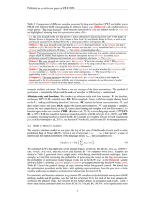 Published as a conference paper at ICLR 2020
Table 3: Comparison of different samples generated by (top row) baseline GPT-2 and (other rows)
PPLM with different BoW corresponding to different topics (e.g. [Military] ), all conditioned on a
single prefix: The issue focused
The issue focused
The issue focused
The issue focused
The issue focused
The issue focused
The issue focused
The issue focused
The issue focused
The issue focused
The issue focused
The issue focused
The issue focused
The issue focused
The issue focused
The issue focused
The issue focused. Both directly optimized (in red) and related words (in soft red)
are highlighted, showing how the optimization takes effect.
[–] The issue focused
The issue focused
The issue focused
The issue focused
The issue focused
The issue focused
The issue focused
The issue focused
The issue focused
The issue focused
The issue focused
The issue focused
The issue focused
The issue focused
The issue focused
The issue focused
The issue focused on the way that the city’s police officers have reacted in recent years to the deaths of
Michael Brown in Ferguson, Mo., Eric Garner in New York City and Sandra Bland in Texas, as well as the
shooting of unarmed teen Michael Brown by a white police officer in Ferguson, Mo. ...
[Military] The issue focused
The issue focused
The issue focused
The issue focused
The issue focused
The issue focused
The issue focused
The issue focused
The issue focused
The issue focused
The issue focused
The issue focused
The issue focused
The issue focused
The issue focused
The issue focused
The issue focused on the fact that the government had spent billions on the military and that it
could not deploy the troops in time. The prime minister said that the country would take back control of its
airspace over Syria in the next 48 hours. n The military is investigating why...
[Space] The issue focused
The issue focused
The issue focused
The issue focused
The issue focused
The issue focused
The issue focused
The issue focused
The issue focused
The issue focused
The issue focused
The issue focused
The issue focused
The issue focused
The issue focused
The issue focused
The issue focused on a series of incidents that occurred in the past few months, which included an
alleged attack by Islamic State fighters on a Kurdish checkpoint, the use of drones in combat, space
technology research by Russian and American space companies, and more. n The world...
[Science] The issue focused
The issue focused
The issue focused
The issue focused
The issue focused
The issue focused
The issue focused
The issue focused
The issue focused
The issue focused
The issue focused
The issue focused
The issue focused
The issue focused
The issue focused
The issue focused
The issue focused on a single piece: the question What is the meaning of life? This question
has puzzled many philosophers, who have attempted to solve it by using some of the concepts of quantum
mechanics, but they have to solve it by the laws of nature themselves....
[Politics] The issue focused
The issue focused
The issue focused
The issue focused
The issue focused
The issue focused
The issue focused
The issue focused
The issue focused
The issue focused
The issue focused
The issue focused
The issue focused
The issue focused
The issue focused
The issue focused
The issue focused on a single section of the legislation. It’s unclear whether the committee will
vote to extend the law, but the debate could have wider implications. n The issue of the law’s
applicability to the United Kingdom’s referendum campaign has been one of...
[Computers] The issue focused
The issue focused
The issue focused
The issue focused
The issue focused
The issue focused
The issue focused
The issue focused
The issue focused
The issue focused
The issue focused
The issue focused
The issue focused
The issue focused
The issue focused
The issue focused
The issue focused on the role of social media as a catalyst for political and corporate
engagement in the digital economy, with the aim of encouraging companies to use the power of social
media and the Internet to reach out to their target market. n ...
compute attribute relevance. For fluency, we use average of the three annotations. The method of
generation is completely hidden and the order of samples in A/B testing is randomized.
Ablation study and baselines. We conduct an ablation study with four variants: B: the baseline,
unchanged GPT-2 LM, sampled once; BR: B but sampled r times, with best sample chosen based
on the LL ranking and filtering based on Dist score; BC: update the latent representations ( e
Ht) and
then sample once; and lastly BCR: update the latent representations ( e
Ht) and generate r samples,
choose the best sample based on the LL score (after filtering out samples with low Dist scores). As
baseline approaches we consider CTRL: (Keskar et al., 2019), a recent language model; GPT2-FT-
RL: a GPT-2 LM fine-tuned for human evaluated positivity with RL (Ziegler et al., 2019); and WD:
a weighted decoding baseline in which the B LM’s outputs are weighted directly toward maximizing
p(a|x) (Ghazvininejad et al., 2017); see Section S7 for details, and Section S11 for hyperparameters.
4.2 BOW ATTRIBUTE MODELS
The simplest attribute model we use gives the log of the sum of likelihoods of each word in some
predefined Bag of Words (BoW). Given a set of keywords {w1, · · · , wk} that specify a topic of
interest and the output distribution of the language model pt+1, the log likelihood is:
log p(a|x) = log
 k
X
i
pt+1[wi]

. (4)
We construct BoWs that represent seven distinct topics: SCIENCE, MILITARY, LEGAL, COMPUT-
ERS, SPACE, POLITICS, and RELIGION (see Section S17 for complete word lists). Samples are
shown in Table 3, generated from a single prefix, while being controlled towards each topic. Inter-
estingly, we find that increasing the probability of generating the words in the bag also increases
the probability of generating related topical words not in the BoW (e.g. in the [Science] sample
shown in Table 3, note that question and philosophers are sampled before the first BoW word, laws).
Table S17 shows the gradual change of topic intensity under fine-grained control. We found that
the optimization procedure works better with updating representations from the past over a finite
window and using an adaptive normalization scheme (see Section S11.3).
For automatic and human evaluation, we generate 420 samples evenly distributed among seven BoW
attribute models and 20 prefixes (see the full list in Section S15), for each of the four variants de-
scribed in the ablation study. See Section S8 for further details on evaluation and results. Table 4
shows that human annotators find text from BCR (51.7%) and BC (46.9%) to be significantly more
7
 