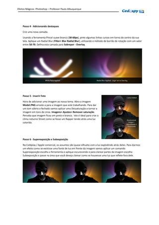 Passo 4 - Adicionando destaques
Crie uma nova camada.
Usando a ferramenta Pincel suave branco (30-60px), pinte algumas linhas curvas em torno do centro da sua
tela. Aplique um Radial Blur (Filter> Blur Radial Blur), utilizando o método de borrão de rotação com um valor
entre 50-70. Defina esta camada para Sobrepor - Overlay.
Passo 5 - Inserir Foto
Hora de adicionar uma Imagem ao nosso tema. Abra a imagem
Model.PNG arraste-a para a imagem que está trabalhando. Para dar
um tom sóbrio e fechado vamos aplicar uma Dessaturação e tornar a
imagem em tons de cinza. Imagens> Ajustes> Remover saturação.
Perceba que imagem ficou em preto e branco. Isto é ideal para criar o
clima noturno Street como se fosse um Rapper tendo atrás uma luz
colorida.
Passo 6 - Superexposição e Subexposição
Na Coldplay / Apple comercial, os assuntos são quase silhueta com a luz explodindo atrás deles. Para darmos
um efeito como se existisse uma fonte de luz em frente da imagem vamos aplicar um comando
Superexposição escolha a ferramenta e aplique escurecendo e para clarear partes da imagem escolha
Subexposição e passe na área que você deseja clarear como se houvesse uma luz que reflete fora dele.
Efeitos Mágicos Photoshop – Professor Paulo Albuquerque
 