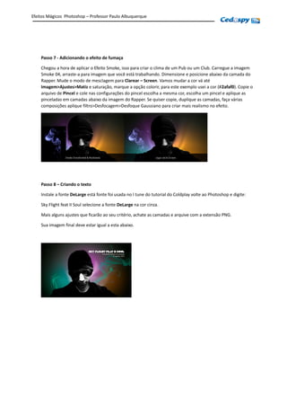 Passo 7 - Adicionando o efeito de fumaça
Chegou a hora de aplicar o Efeito Smoke, isso para criar o clima de um Pub ou um Club. Carregue a imagem
Smoke 04, arraste-a para imagem que você está trabalhando. Dimensione e posicione abaixo da camada do
Rapper. Mude o modo de mesclagem para Clarear – Screen. Vamos mudar a cor vá até
Imagem>Ajustes>Matiz e saturação, marque a opção colorir, para este exemplo usei a cor (#2afaf0). Copie o
arquivo de Pincel e cole nas configurações do pincel escolha a mesma cor, escolha um pincel e aplique as
pinceladas em camadas abaixo da imagem do Rapper. Se quiser copie, duplique as camadas, faça várias
composições aplique filtro>Desfocagem>Desfoque Gaussiano para criar mais realismo no efeito.
Passo 8 – Criando o texto
Instale a fonte DeLarge está fonte foi usada no I tune do tutorial do Coldplay volte ao Photoshop e digite:
Sky Flight feat II Soul selecione a fonte DeLarge na cor cinza.
Mais alguns ajustes que ficarão ao seu critério, achate as camadas e arquive com a extensão PNG.
Sua imagem final deve estar igual a esta abaixo.
Efeitos Mágicos Photoshop – Professor Paulo Albuquerque
 