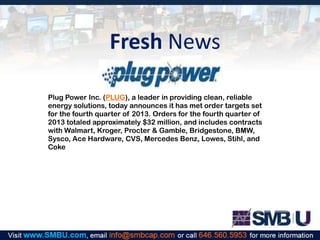 Fresh News
Plug Power Inc. (PLUG), a leader in providing clean, reliable
energy solutions, today announces it has met order targets set
for the fourth quarter of 2013. Orders for the fourth quarter of
2013 totaled approximately $32 million, and includes contracts
with Walmart, Kroger, Procter & Gamble, Bridgestone, BMW,
Sysco, Ace Hardware, CVS, Mercedes Benz, Lowes, Stihl, and
Coke

 