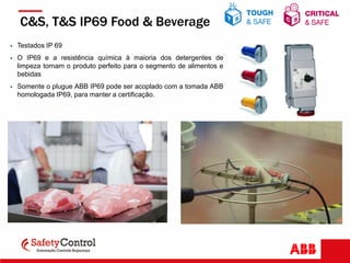  Testados IP 69
 O IP69 e a resistência química à maioria dos detergentes de
limpeza tornam o produto perfeito para o segmento de alimentos e
bebidas
 Somente o plugue ABB IP69 pode ser acoplado com a tomada ABB
homologada IP69, para manter a certificação.
C&S, T&S IP69 Food & Beverage
 