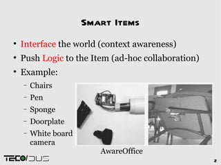 Smart Items

    Interface the world (context awareness)

    Push Logic to the Item (ad-hoc collaboration)

    Example:
    −    Chairs
    −    Pen
    −    Sponge
    −    Doorplate
    −    White board
         camera
                          AwareOffice
     /                                              2
 