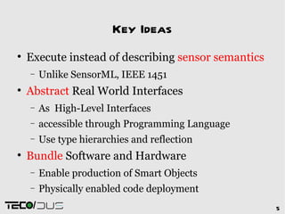 Key Ideas

    Execute instead of describing sensor semantics
    −    Unlike SensorML, IEEE 1451

    Abstract Real World Interfaces
    −    As High-Level Interfaces
    −    accessible through Programming Language
    −    Use type hierarchies and reflection

    Bundle Software and Hardware
    −    Enable production of Smart Objects
    −    Physically enabled code deployment
     /                                               5
 